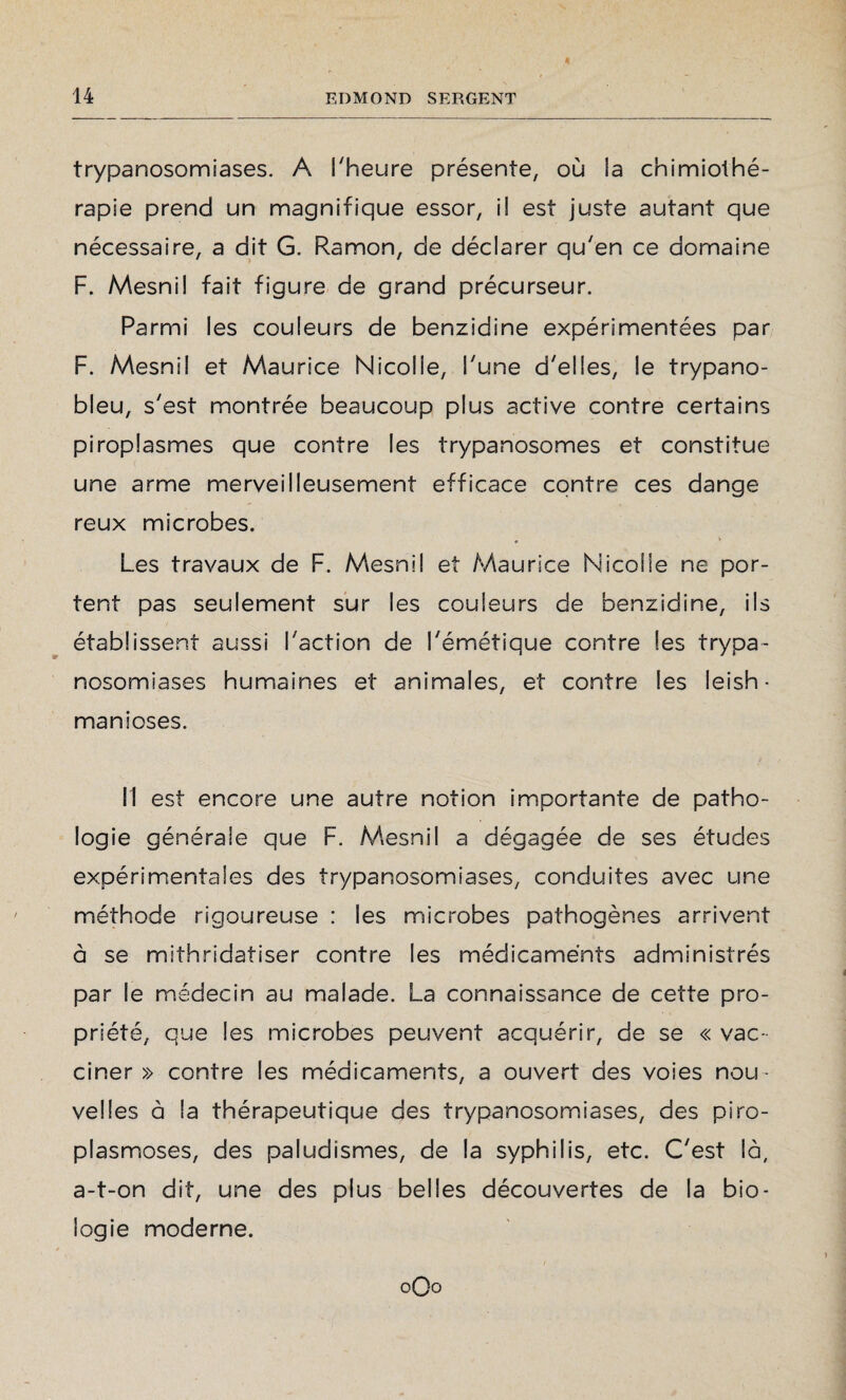 trypanosomiases. A l'heure présente, où la chimiothé¬ rapie prend un magnifique essor, il est juste autant que nécessaire, a dit G. Ramon, de déclarer qu'en ce domaine F. Mesnil fait figure de grand précurseur. Parmi les couleurs de benzidine expérimentées par F. Mesnil et Maurice Nicolle, l'une d'elles, le trypano- bleu, s'est montrée beaucoup plus active contre certains piroplasmes que contre les trypanosomes et constitue une arme merveilleusement efficace contre ces dange reux microbes. Les travaux de F. Mesnil et Maurice Nicolle ne por¬ tent pas seulement sur les couleurs de benzidine, ils établissent aussi l'action de l'émétique contre les trypa¬ nosomiases humaines et animales, et contre les leish - manioses. Il est encore une autre notion importante de patho¬ logie générale que F. Mesnil a dégagée de ses études expérimentales des trypanosomiases, conduites avec une méthode rigoureuse : les microbes pathogènes arrivent à se mithridatiser contre les médicaments administrés par le médecin au malade. La connaissance de cette pro¬ priété, que les microbes peuvent acquérir, de se « vac¬ ciner » contre les médicaments, a ouvert des voies nou¬ velles à la thérapeutique des trypanosomiases, des piro¬ plasmoses, des paludismes, de la syphilis, etc. C'est là, a-t-on dit, une des plus belles découvertes de la bio¬ logie moderne. oOo