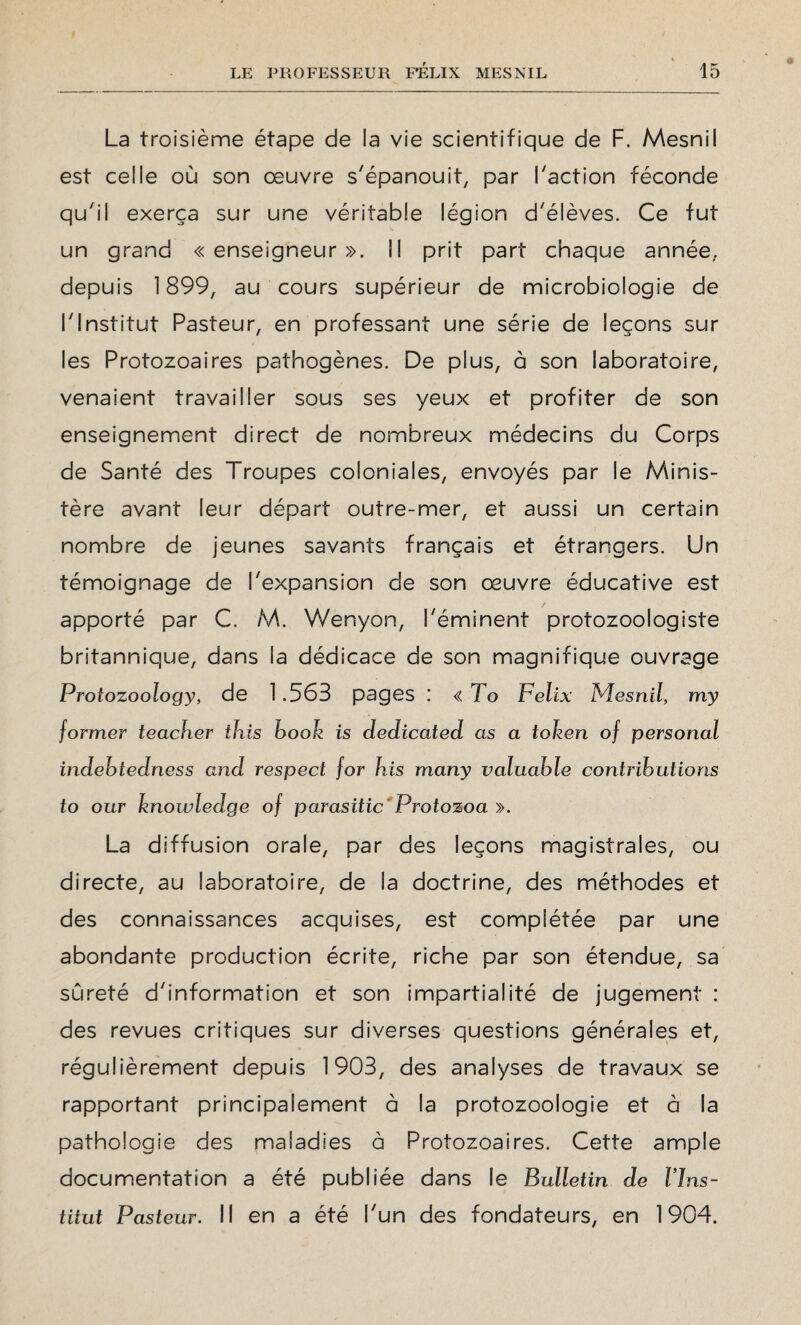 La troisième étape de ia vie scientifique de F. Mesnil est celle où son œuvre s'épanouit, par Faction féconde qu'il exerça sur une véritable légion d'élèves. Ce fut un grand « enseigneur ». Il prit part chaque année, depuis 1899, au cours supérieur de microbiologie de l'Institut Pasteur, en professant une série de leçons sur les Protozoaires pathogènes. De plus, à son laboratoire, venaient travailler sous ses yeux et profiter de son enseignement direct de nombreux médecins du Corps de Santé des Troupes coloniales, envoyés par le Minis¬ tère avant leur départ outre-mer, et aussi un certain nombre de jeunes savants français et étrangers. Un témoignage de l'expansion de son œuvre éducative est apporté par C. M. Wenyon, l'éminent protozoologiste britannique, dans la dédicace de son magnifique ouvrage Protozoology, de 1.563 pages : « To Félix Mesnil, my former teacher tbis boolz is dedicated as a token of personal indebtedness and respect for his many valuable contributions to our knowledge of parasitic Protozoa ». La diffusion orale, par des leçons magistrales, ou directe, au laboratoire, de la doctrine, des méthodes et des connaissances acquises, est complétée par une abondante production écrite, riche par son étendue, sa sûreté d'information et son impartialité de jugement : des revues critiques sur diverses questions générales et, régulièrement depuis 1903, des analyses de travaux se rapportant principalement à la protozoologie et à la pathologie des maladies à Protozoaires. Cette ample documentation a été publiée dans le Bulletin de l'Ins¬ titut Pasteur. Il en a été l'un des fondateurs, en 1904.
