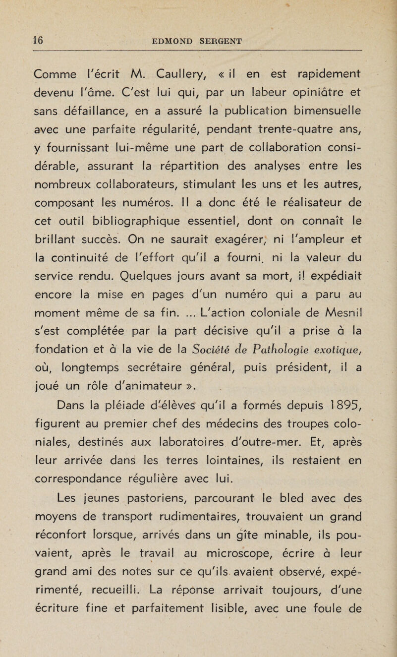 Comme récrit M. Caullery, « il en est rapidement devenu l'âme. C'est lui qui, par un labeur opiniâtre et sans défaillance, en a assuré la publication bimensuelle avec une parfaite régularité, pendant trente-quatre ans, y fournissant lui-même une part de collaboration consi¬ dérable, assurant la répartition des analyses entre les nombreux collaborateurs, stimulant les uns et les autres, composant les numéros. Il a donc été le réalisateur de cet outil bibliographique essentiel, dont on connaît le brillant succès. On ne saurait exagérer, ni l'ampleur et la continuité de l'effort qu'il a fourni, ni la valeur du service rendu. Quelques jours avant sa mort, i! expédiait encore la mise en pages d'un numéro qui a paru au moment même de sa fin. ... L'action coloniale de Mesnil s'est complétée par la part décisive qu'il a prise à la fondation et à la vie de la Société de Pathologie exotique, où, longtemps secrétaire général, puis président, il a joué un rôle d'animateur ». Dans la pléiade d'élèves qu'il a formés depuis 1895, figurent au premier chef des médecins des troupes colo¬ niales, destinés aux laboratoires d'outre-mer. Et, après leur arrivée dans les terres lointaines, ils restaient en correspondance régulière avec lui. Les jeunes pastoriens, parcourant le bled avec des moyens de transport rudimentaires, trouvaient un grand réconfort îorsque, arrivés dans un gîte minable, ils pou¬ vaient, après le travail au microscope, écrire à leur V grand ami des notes sur ce qu'ils avaient observé, expé¬ rimenté, recueilli. La réponse arrivait toujours, d'une écriture fine et parfaitement lisible, avec une foule de