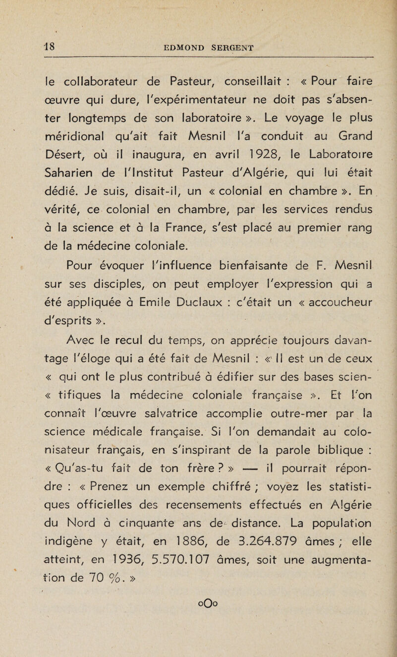 le collaborateur de Pasteur, conseillait : « Pour faire œuvre qui dure, l'expérimentateur ne doit pas s'absen¬ ter longtemps de son laboratoire ». Le voyage le plus méridional qu'ait fait Mesnil l'a conduit au Grand Désert, où il inaugura, en avril 1928, le Laboratoire Saharien de l'Institut Pasteur d'Algérie, qui lui était dédié. Je suis, disait-il, un « colonial en chambre ». En vérité, ce colonial en chambre, par les services rendus à la science et à la France, s'est placé au premier rang de la médecine coloniale. Pour évoquer S'influence bienfaisante de F. Mesnil sur ses disciples, on peut employer l'expression qui a été appliquée à Emile Duclaux : c'était un « accoucheur d'esprits ». Avec le recul du temps, on apprécie toujours davan¬ tage l'éloge qui a été fait de Mesnil : «'Il est un de ceux « qui ont le plus contribué à édifier sur des bases scien- « tifiques la médecine coloniale française ». Et l'on connaît l'œuvre salvatrice accomplie outre-mer par la science médicale française. Si l'on demandait au colo¬ nisateur français, en s'inspirant de la parole biblique : « Qu'as-tu fait de ton frère ? » — il pourrait répon¬ dre : « Prenez un exemple chiffré ; voyez les statisti¬ ques officielles des recensements effectués en Algérie du Nord à cinquante ans de^ distance. La population indigène y était, en 1886, de 3.264.879 âmes; elle atteint, en 1936, 5.570.107 âmes, soit une augmenta¬ tion de 70 %. »