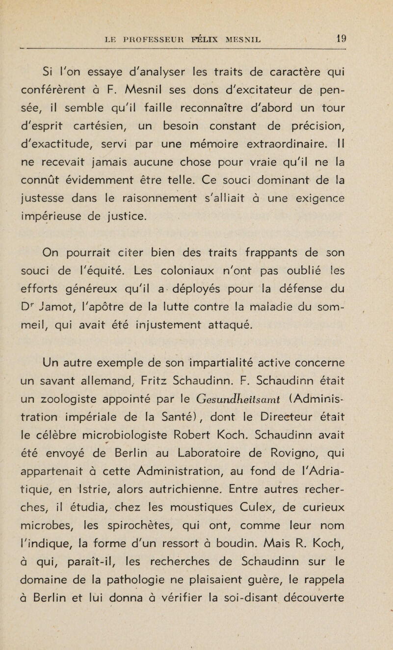 Si l'on essaye d'analyser les traits de caractère qui conférèrent à F. Mesnil ses dons d'excitateur de pen¬ sée, il semble qu'il faille reconnaître d'abord un tour d'esprit cartésien, un besoin constant de précision, d'exactitude, servi par une mémoire extraordinaire. Il ne recevait jamais aucune chose pour vraie qu'il ne la connût évidemment être telle. Ce souci dominant de la justesse dans le raisonnement s'alliait à une exigence impérieuse de justice. On pourrait citer bien des traits frappants de son souci de l'équité. Les coloniaux n'ont pas oublié les efforts généreux qu'il a déployés pour la défense du Dr Jamot, l'apôtre de la lutte contre la maladie du som¬ meil, qui avait été injustement attaqué. Un autre exemple de son impartialité active concerne un savant allemand, Fritz Schaudinn. F. Schaudinn était un zoologiste appointé par le Gesundheitsamt (Adminis¬ tration impériale de la Santé), dont le Directeur était le célèbre microbiologiste Robert Koch. Schaudinn avait * été envoyé de Berlin au Laboratoire de Rovigno, qui appartenait à cette Administration, au fond de l'Adria¬ tique, en Istrie, alors autrichienne. Entre autres recher¬ ches, il étudia, chez les moustiques Culex, de curieux microbes, les spirochètes, qui ont, comme leur nom l'indique, la forme d'un ressort à boudin. Mais R. Koch, à qui, paraît-il, les recherches de Schaudinn sur le domaine de la pathologie ne plaisaient guère, le rappela * i à Berlin et lui donna à vérifier la soi-disant découverte