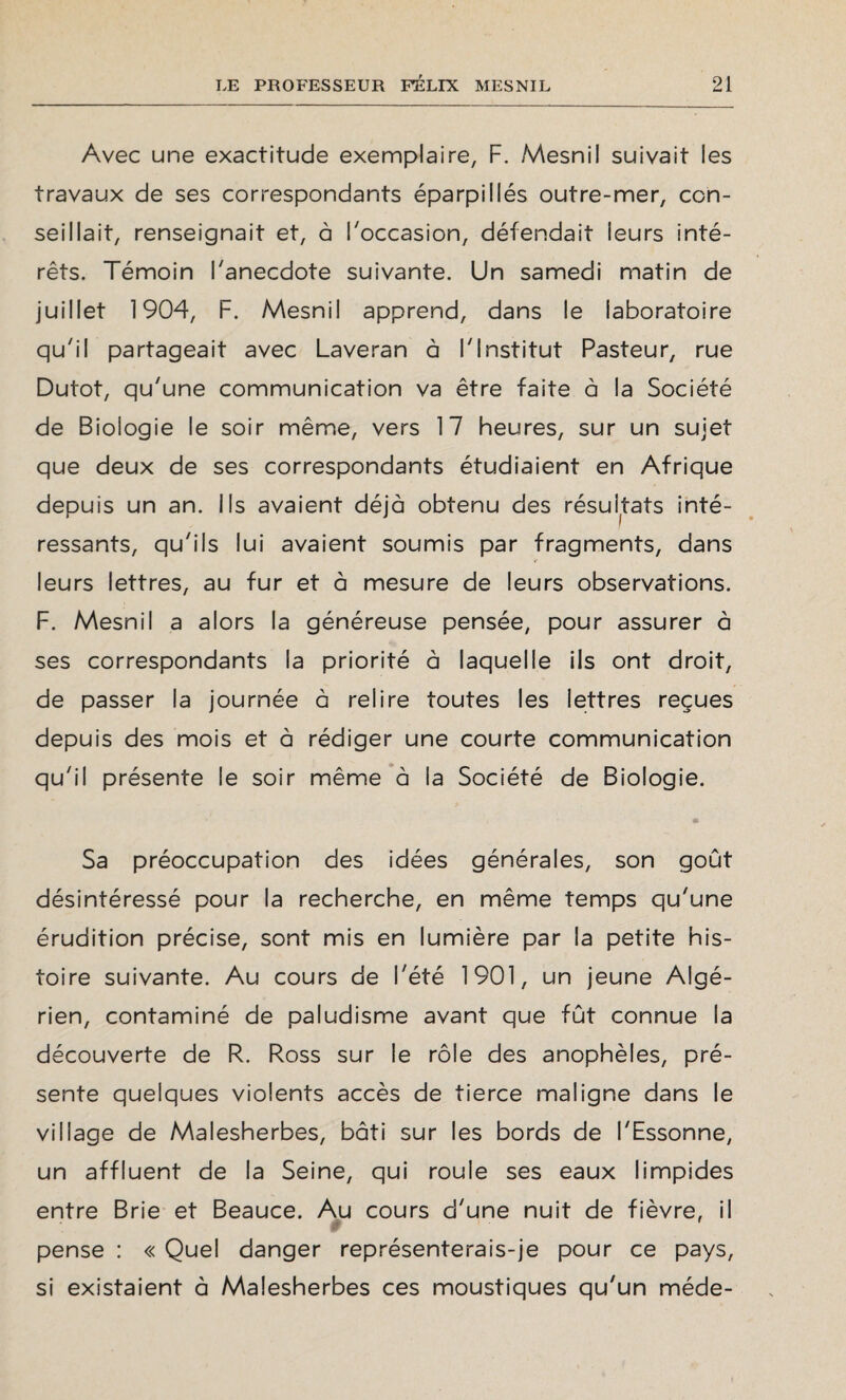 Avec une exactitude exemplaire, F. Mesnil suivait les travaux de ses correspondants éparpillés outre-mer, con¬ seillait, renseignait et, à l'occasion, défendait leurs inté¬ rêts. Témoin l'anecdote suivante. Un samedi matin de juillet 1904, F. Mesnil apprend, dans le laboratoire qu'il partageait avec Laveran à l'Institut Pasteur, rue Dutot, qu'une communication va être faite à la Société de Biologie le soir même, vers 17 heures, sur un sujet que deux de ses correspondants étudiaient en Afrique depuis un an. Ils avaient déjà obtenu des résultats inté¬ ressants, qu'ils lui avaient soumis par fragments, dans < leurs lettres, au fur et à mesure de leurs observations. F. Mesnil a alors la généreuse pensée, pour assurer à ses correspondants la priorité à laquelle ils ont droit, de passer la journée à relire toutes les lettres reçues depuis des mois et à rédiger une courte communication qu'il présente le soir même à la Société de Biologie. • • Sa préoccupation des idées générales, son goût désintéressé pour la recherche, en même temps qu'une érudition précise, sont mis en lumière par la petite his¬ toire suivante. Au cours de l'été 1901, un jeune Algé¬ rien, contaminé de paludisme avant que fût connue la découverte de R. Ross sur le rôle des anophèles, pré¬ sente quelques violents accès de tierce maligne dans le village de Malesherbes, bâti sur les bords de l'Essonne, un affluent de la Seine, qui roule ses eaux limpides entre Brie et Beauce. Au cours d'une nuit de fièvre, il 0 pense : « Quel danger représenterais-je pour ce pays, si existaient à Malesherbes ces moustiques qu'un méde-