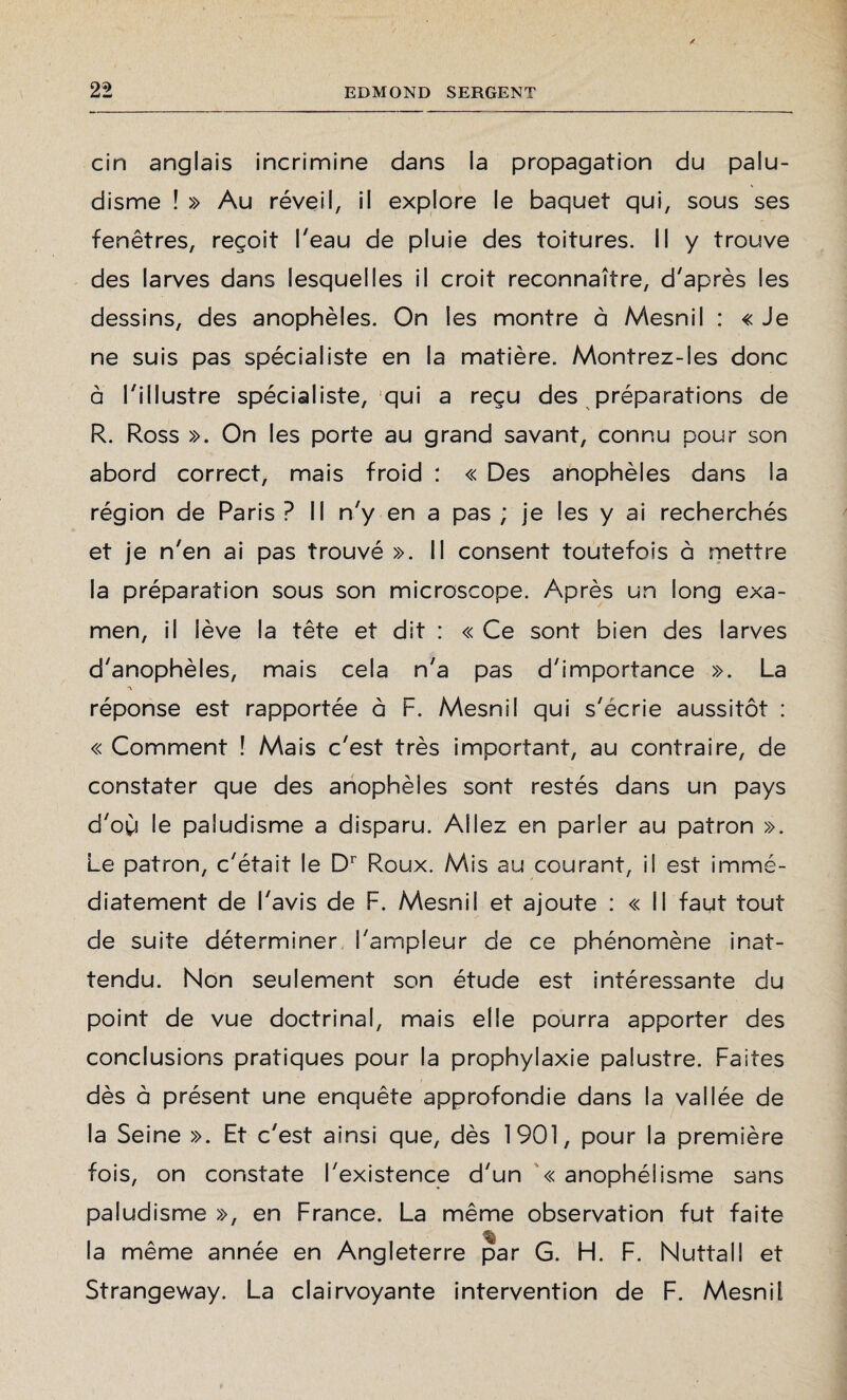 cin anglais incrimine dans la propagation du palu¬ disme ! » Au réveil, il explore le baquet qui, sous ses fenêtres, reçoit l'eau de pluie des toitures. Il y trouve des larves dans lesquelles il croit reconnaître, d'après les dessins, des anophèles. On les montre à Mesnil : « Je ne suis pas spécialiste en la matière. Montrez-les donc à l'illustre spécialiste, qui a reçu des préparations de R. Ross ». On les porte au grand savant, connu pour son abord correct, mais froid : « Des anophèles dans la région de Paris ? Il n'y en a pas ; je les y ai recherchés et je n'en ai pas trouvé ». Il consent toutefois à mettre la préparation sous son microscope. Après un long exa¬ men, il lève la tête et dit : « Ce sont bien des larves d'anophèles, mais cela n'a pas d'importance ». La réponse est rapportée à F. Mesnil qui s'écrie aussitôt : « Comment ! Mais c'est très important, au contraire, de constater que des anophèles sont restés dans un pays d'où le paludisme a disparu. Allez en parler au patron ». Le patron, c'était le Dr Roux. Mis au courant, il est immé¬ diatement de l'avis de F. Mesnil et ajoute : « Il faut tout de suite déterminer l'ampleur de ce phénomène inat¬ tendu. Non seulement son étude est intéressante du point de vue doctrinal, mais elle pourra apporter des conclusions pratiques pour la prophylaxie palustre. Faites dès à présent une enquête approfondie dans la vallée de la Seine ». Et c'est ainsi que, dès 1901, pour la première fois, on constate l'existence d'un «anophélisme sans paludisme », en France. La même observation fut faite la même année en Angleterre par G. H. F. Nuttall et Strangeway. La clairvoyante intervention de F. Mesnil