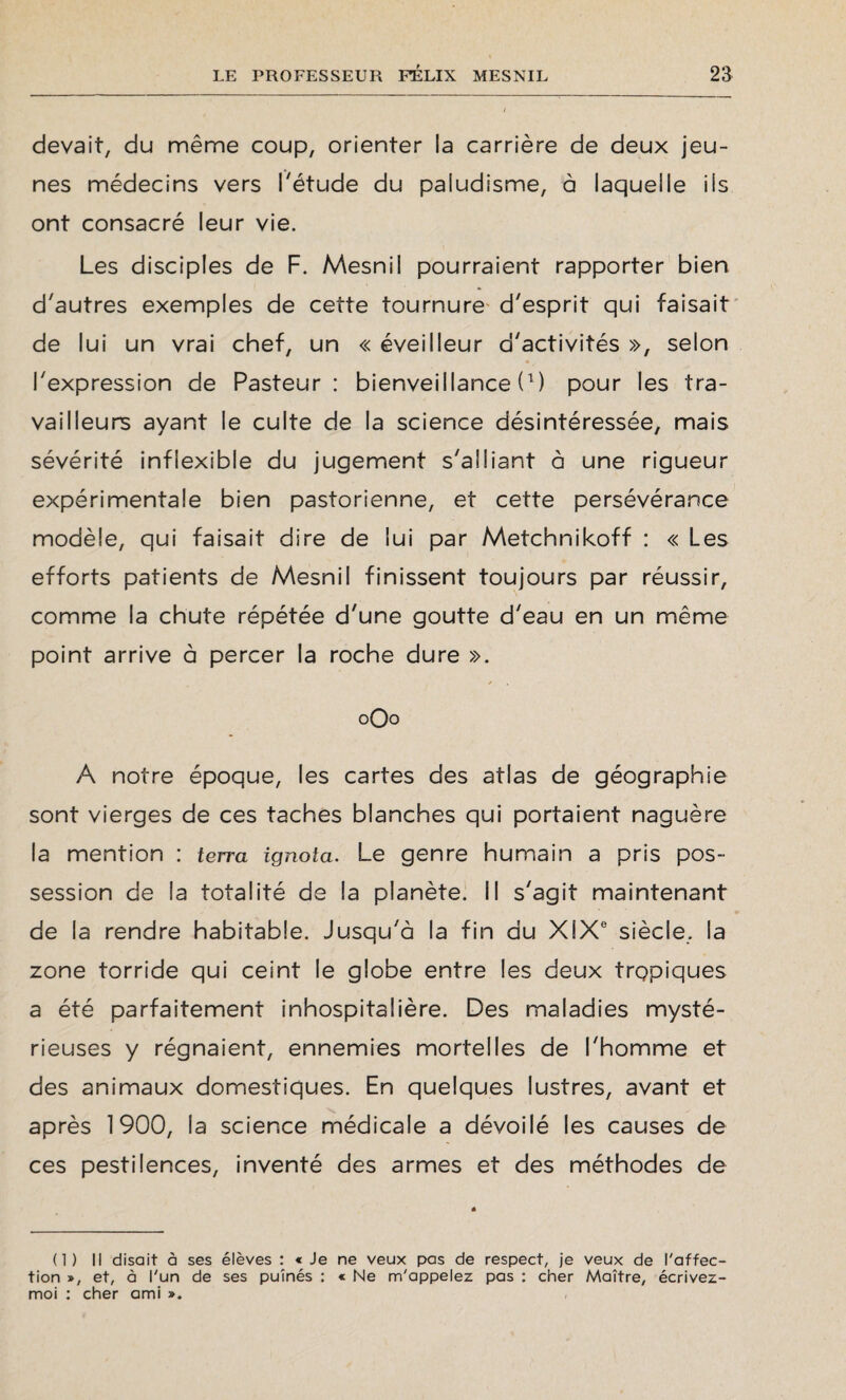 devait, du même coup, orienter ia carrière de deux jeu¬ nes médecins vers l'étude du paludisme, à laquelle ils ont consacré leur vie. Les disciples de F. Mesnil pourraient rapporter bien d'autres exemples de cette tournure d'esprit qui faisait de lui un vrai chef, un « éveilleur d'activités », selon l'expression de Pasteur: bienveillance (0 pour les tra¬ vailleurs ayant le culte de la science désintéressée, mais sévérité inflexible du jugement s'alliant à une rigueur expérimentale bien pastorienne, et cette persévérance modèle, qui faisait dire de lui par Metchnikoff : « Les efforts patients de Mesnil finissent toujours par réussir, comme la chute répétée d'une goutte d'eau en un même point arrive à percer la roche dure ». 0O0 A notre époque, les cartes des atlas de géographie sont vierges de ces taches blanches qui portaient naguère la mention : terra ignoia. Le genre humain a pris pos¬ session de la totalité de la planète. Il s'agit maintenant de la rendre habitable. Jusqu'à la fin du XIXe siècle, la zone torride qui ceint le globe entre les deux tropiques a été parfaitement inhospitalière. Des maladies mysté¬ rieuses y régnaient, ennemies mortelles de l'homme et des animaux domestiques. En quelques lustres, avant et après 1900, la science médicale a dévoilé les causes de ces pestilences, inventé des armes et des méthodes de (1) Il disait à ses élèves : « Je ne veux pas de respect, je veux de l'affec¬ tion », et, à l'un de ses puînés : c Ne m'appelez pas : cher Maître, écrivez- moi : cher ami ».