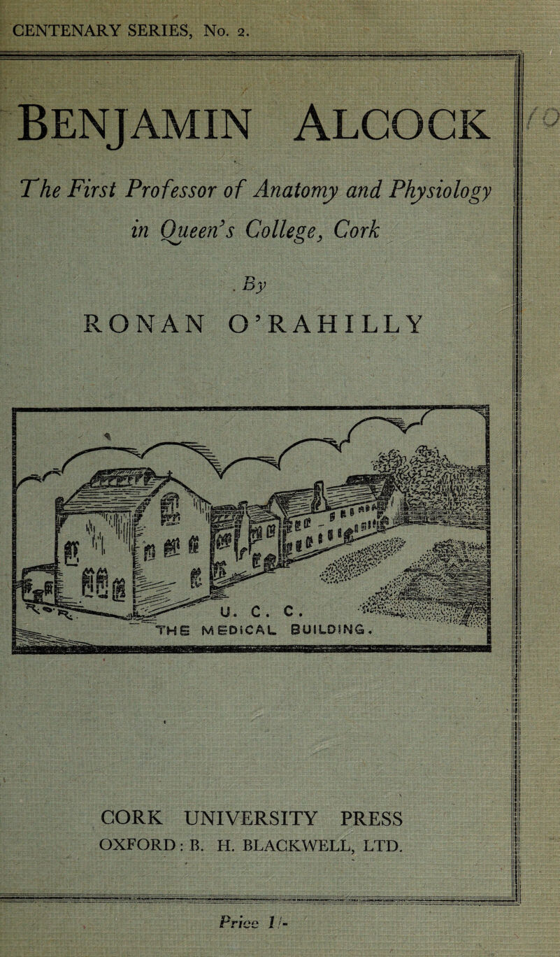 CENTENARY SERIES, No. a. BENJAMIN ALCOCK »., The First Professor of Anatomy and Physiology in Queen’s College, Cork RONAN O’RAHILLY CORK UNIVERSITY PRESS OXFORD : B. H. BLACKWELL. LTD. Price