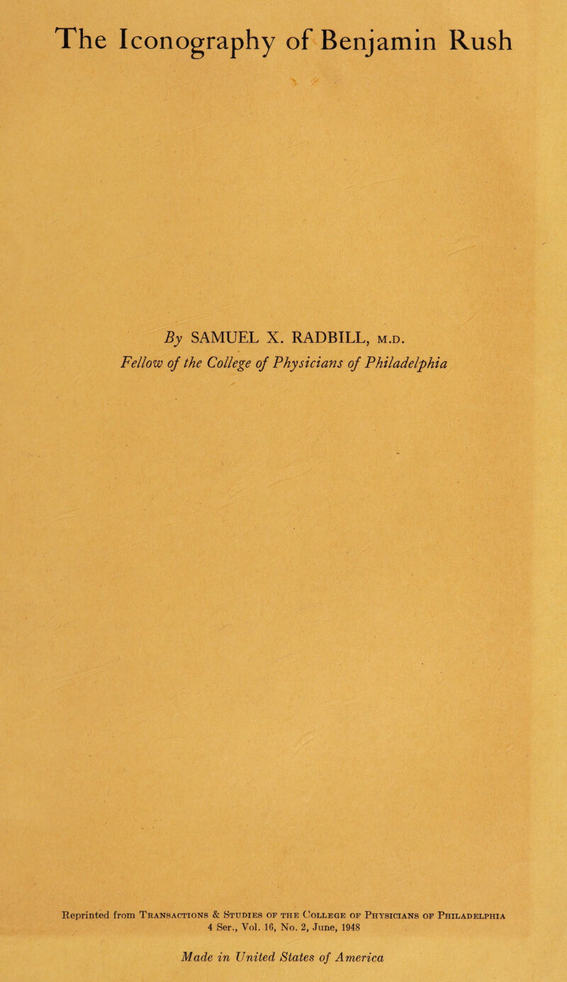 The Iconography of Benjamin Rush By SAMUEL X. RADBILL, m.d. Fellow of the College of Physicians of Philadelphia Reprinted from Transactions & Studies of the College of Physicians of Philadelphia 4 Ser., Vol. 1G, No. 2, June, 1948 Made in United States of America