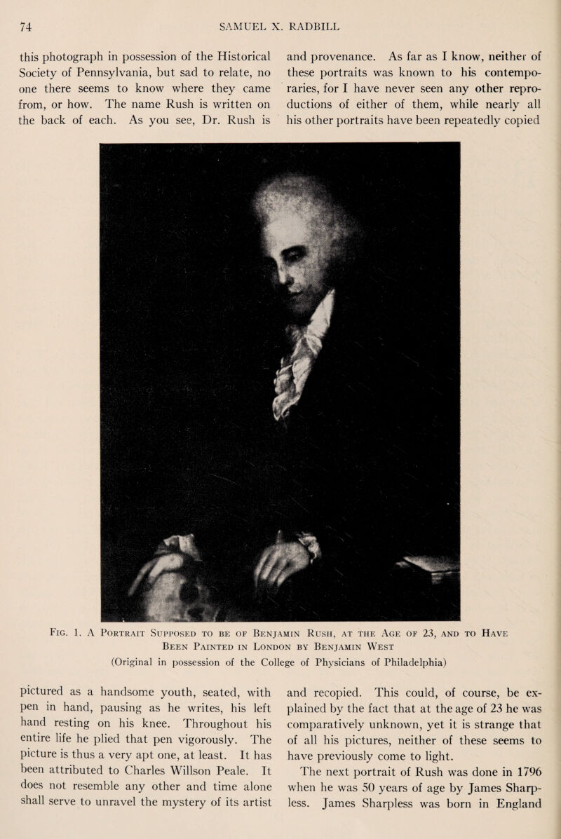 this photograph in possession of the Historical and provenance. As far as I know, neither of Society of Pennsylvania, but sad to relate, no these portraits was known to his contempo- one there seems to know where they came raries, for I have never seen any other repro- from, or how. The name Rush is written on ductions of either of them, while nearly all the back of each. As you see, Dr. Rush is his other portraits have been repeatedly copied Fig. 1. A Portrait Supposed to be of Benjamin Rush, at the Age of 23, and to Have Been Painted in London by Benjamin West (Original in possession of the College of Physicians of Philadelphia) pictured as a handsome youth, seated, with pen in hand, pausing as he writes, his left hand resting on his knee. Throughout his entire life he plied that pen vigorously. The picture is thus a very apt one, at least. It has been attributed to Charles Willson Peale. It does not resemble any other and time alone shall serve to unravel the mystery of its artist and recopied. This could, of course, be ex¬ plained by the fact that at the age of 23 he was comparatively unknown, yet it is strange that of all his pictures, neither of these seems to have previously come to light. The next portrait of Rush was done in 1796 when he was 50 years of age by James Sharp¬ less. James Sharpless was born in England