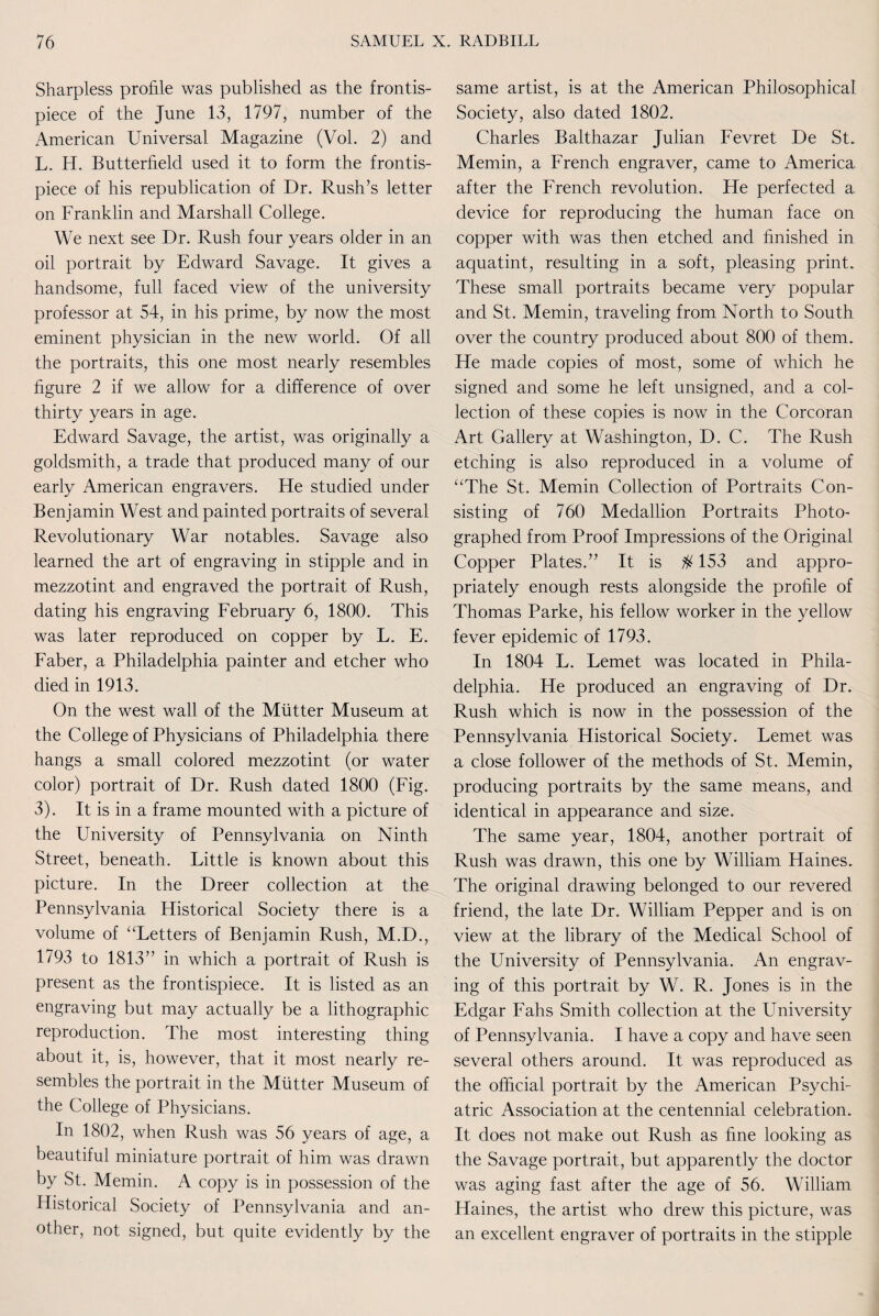 Sharpless profile was published as the frontis¬ piece of the June 13, 1797, number of the American Universal Magazine (Vol. 2) and L. H. Butterfield used it to form the frontis¬ piece of his republication of Dr. Rush’s letter on Franklin and Marshall College. We next see Dr. Rush four years older in an oil portrait by Edward Savage. It gives a handsome, full faced view of the university professor at 54, in his prime, by now the most eminent physician in the new world. Of all the portraits, this one most nearly resembles figure 2 if we allow for a difference of over thirty years in age. Edward Savage, the artist, was originally a goldsmith, a trade that produced many of our early American engravers. He studied under Benjamin West and painted portraits of several Revolutionary War notables. Savage also learned the art of engraving in stipple and in mezzotint and engraved the portrait of Rush, dating his engraving February 6, 1800. This was later reproduced on copper by L. E. Faber, a Philadelphia painter and etcher who died in 1913. On the west wall of the Mutter Museum at the College of Physicians of Philadelphia there hangs a small colored mezzotint (or water color) portrait of Dr. Rush dated 1800 (Fig. 3). It is in a frame mounted with a picture of the University of Pennsylvania on Ninth Street, beneath. Little is known about this picture. In the Dreer collection at the Pennsylvania Historical Society there is a volume of “Letters of Benjamin Rush, M.D., 1793 to 1813” in which a portrait of Rush is present as the frontispiece. It is listed as an engraving but may actually be a lithographic reproduction. The most interesting thing about it, is, however, that it most nearly re¬ sembles the portrait in the Mutter Museum of the College of Physicians. In 1802, when Rush was 56 years of age, a beautiful miniature portrait of him was drawn by St. Memin. A copy is in possession of the Historical Society of Pennsylvania and an¬ other, not signed, but quite evidently by the same artist, is at the American Philosophical Society, also dated 1802. Charles Balthazar Julian Fevret De St. Memin, a French engraver, came to America after the French revolution. He perfected a device for reproducing the human face on copper with was then etched and finished in aquatint, resulting in a soft, pleasing print. These small portraits became very popular and St. Memin, traveling from North to South over the country produced about 800 of them. He made copies of most, some of which he signed and some he left unsigned, and a col¬ lection of these copies is now in the Corcoran Art Gallery at Washington, D. C. The Rush etching is also reproduced in a volume of “The St. Memin Collection of Portraits Con¬ sisting of 760 Medallion Portraits Photo¬ graphed from Proof Impressions of the Original Copper Plates.” It is $ 153 and appro¬ priately enough rests alongside the profile of Thomas Parke, his fellow worker in the yellow fever epidemic of 1793. In 1804 L. Lemet was located in Phila¬ delphia. He produced an engraving of Dr. Rush which is now in the possession of the Pennsylvania Historical Society. Lemet was a close follower of the methods of St. Memin, producing portraits by the same means, and identical in appearance and size. The same year, 1804, another portrait of Rush was drawn, this one by William Haines. The original drawing belonged to our revered friend, the late Dr. William Pepper and is on view at the library of the Medical School of the University of Pennsylvania. An engrav¬ ing of this portrait by W. R. Jones is in the Edgar Fahs Smith collection at the University of Pennsylvania. I have a copy and have seen several others around. It was reproduced as the official portrait by the American Psychi¬ atric Association at the centennial celebration. It does not make out Rush as fine looking as the Savage portrait, but apparently the doctor was aging fast after the age of 56. William Haines, the artist who drew this picture, was an excellent engraver of portraits in the stipple