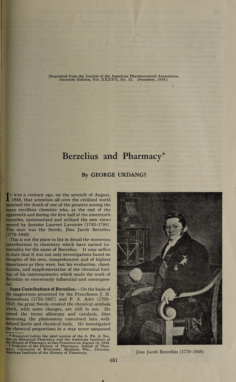 » \ [Reprinted from the Journal of the American Pharmaceutical Association, Scientific Edition, Vol. XXXVII, No. 12. December, 1948.] Berzelius and Pharmacy* By GEORGE URDANGf It was a century ago, on the seventh of August, 1848, that scientists all over the civilized world mourned the death of one of the greatest among the many excellent chemists who, at the end of the eighteenth and during the first half of the nineteenth centuries, systematized and utilized the new views opened by Antoine Laurent Lavoisier (1743-1794). This man was the Swede, Jons Jacob Berzelius (1779-1848). This is not the place to list in detail the numerous contributions to chemistry which have earned im¬ mortality for the name of Berzelius. It may suffice to state that it was not only investigations based on thoughts of his own, comprehensive and of highest importance as they were, but his evaluation, classi¬ fication, and supplementation of the chemical find¬ ings of his contemporaries which made the work of Berzelius so enormously influential and consequen¬ tial. Some Contributions of Berzelius.—On the basis of the suggestions presented by the Frenchmen J. H. Hassenfratz (1755-1827) and P. A. Adet (1763- 1832) the great Swede created the chemical symbols which, with some changes, are still in use. He coined the terms allotropy and catalysis, thus harnessing the phenomena concerned into well- defined limits and chemical tools. He investigated the chemical proportions in a way never surpassed * Presented before the joint session of the A. Ph. A. Sec¬ tion on Historical Pharmacy and the American Institute of the History of Pharmacy at San Francisco on August 14, 1948. t Professor of the History of Pharmacy, School of Phar¬ macy, University of Wisconsin, Madison, Wis.; Director, American Institute of the History of Pharmacy. Jons Jacob Berzelius (1779-1848)