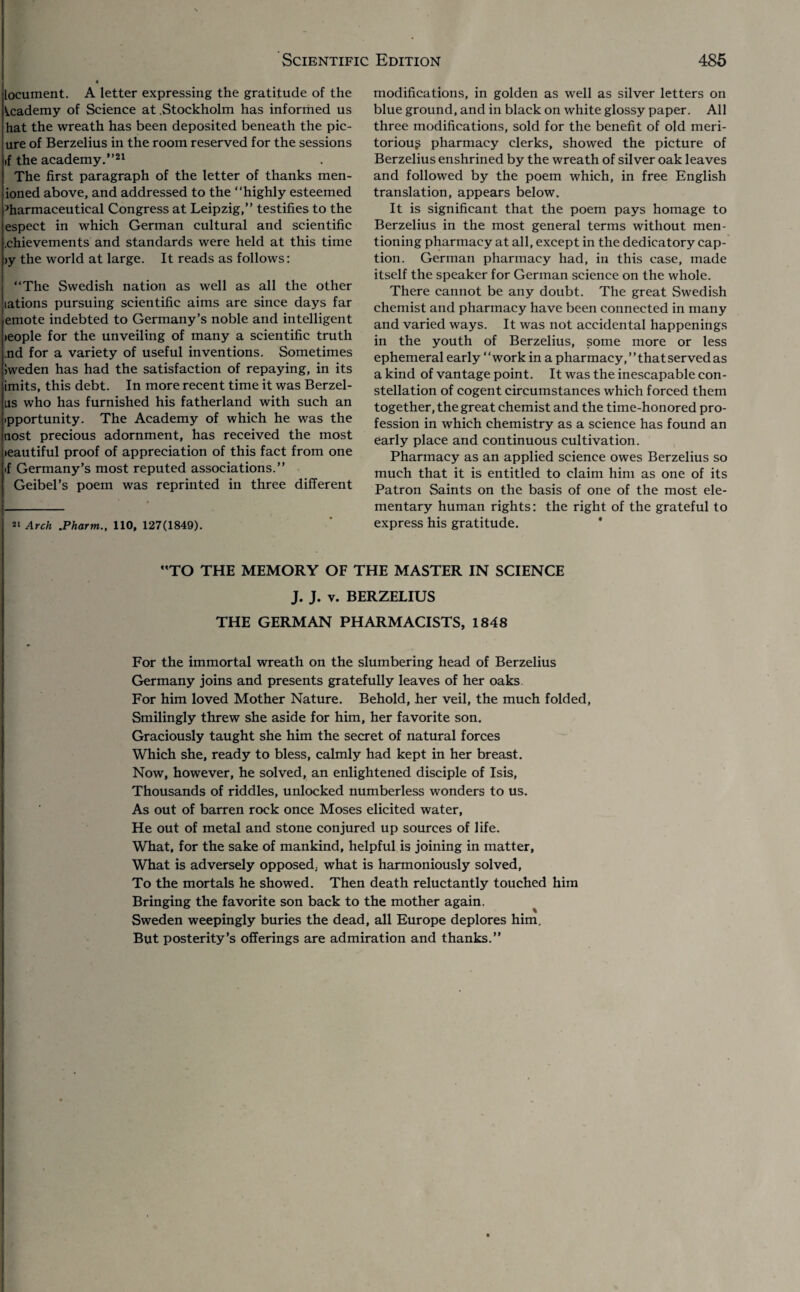 locuinent. A letter expressing the gratitude of the Academy of Science at .Stockholm has informed us hat the wreath has been deposited beneath the pic- ure of Berzelius in the room reserved for the sessions >f the academy.”21 The first paragraph of the letter of thanks men- ioned above, and addressed to the “highly esteemed Pharmaceutical Congress at Leipzig,” testifies to the espect in which German cultural and scientific .chievements and standards were held at this time >y the world at large. It reads as follows: “The Swedish nation as well as all the other lations pursuing scientific aims are since days far emote indebted to Germany’s noble and intelligent >eople for the unveiling of many a scientific truth ,nd for a variety of useful inventions. Sometimes iweden has had the satisfaction of repaying, in its imits, this debt. In more recent time it was Berzel- lis who has furnished his fatherland with such an ipportunity. The Academy of which he was the nost precious adornment, has received the most >eautiful proof of appreciation of this fact from one if Germany’s most reputed associations.” Geibel’s poem was reprinted in three different 21 Arch .Pharm., 110, 127(1849). modifications, in golden as well as silver letters on blue ground, and in black on white glossy paper. All three modifications, sold for the benefit of old meri¬ torious pharmacy clerks, showed the picture of Berzelius enshrined by the wreath of silver oak leaves and followed by the poem which, in free English translation, appears below. It is significant that the poem pays homage to Berzelius in the most general terms without men¬ tioning pharmacy at all, except in the dedicatory cap¬ tion. German pharmacy had, in this case, made itself the speaker for German science on the whole. There cannot be any doubt. The great Swedish chemist and pharmacy have been connected in many and varied ways. It was not accidental happenings in the youth of Berzelius, some more or less ephemeral early “work in a pharmacy, ’ ’ that served as a kind of vantage point. It was the inescapable con¬ stellation of cogent circumstances which forced them together, the great chemist and the time-honored pro¬ fession in which chemistry as a science has found an early place and continuous cultivation. Pharmacy as an applied science owes Berzelius so much that it is entitled to claim him as one of its Patron Saints on the basis of one of the most ele¬ mentary human rights: the right of the grateful to express his gratitude. “TO THE MEMORY OF THE MASTER IN SCIENCE J. J. v. BERZELIUS THE GERMAN PHARMACISTS, 1848 For the immortal wreath on the slumbering head of Berzelius Germany joins and presents gratefully leaves of her oaks For him loved Mother Nature. Behold, her veil, the much folded, Smilingly threw she aside for him, her favorite son. Graciously taught she him the secret of natural forces Which she, ready to bless, calmly had kept in her breast. Now, however, he solved, an enlightened disciple of Isis, Thousands of riddles, unlocked numberless wonders to us. As out of barren rock once Moses elicited water, He out of metal and stone conjured up sources of life. What, for the sake of mankind, helpful is joining in matter, What is adversely opposed, what is harmoniously solved, To the mortals he showed. Then death reluctantly touched him Bringing the favorite son back to the mother again. Sweden weepingly buries the dead, all Europe deplores him. But posterity’s offerings are admiration and thanks.”