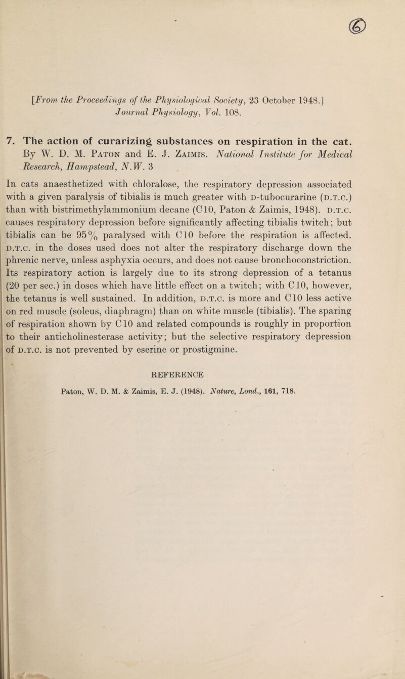 [From the Proceedings of the Physiological Society, 23 October 1948.] Journal Physiology, Vol. 108. 7. The action of curarizing substances on respiration in the cat. By W. D. M. Paton and E. J. Zaimis. National Institute for Medical Research, Hampstead, N.W. 3 In cats anaesthetized with chloralose, the respiratory depression associated with a given paralysis of tibialis is much greater with D-tubocurarine (d.t.c.) than with bistrimethylammonium decane (CIO, Paton & Zaimis, 1948). d.t.c. causes respiratory depression before significantly affecting tibialis twitch; but tibialis can be 95% paralysed with CIO before the respiration is affected. d.t.c. in the doses used does not alter the respiratory discharge down the phrenic nerve, unless asphyxia occurs, and does not cause bronchoconstriction. Its respiratory action is largely due to its strong depression of a tetanus (20 per sec.) in doses which have little effect on a twitch; with CIO, however, the tetanus is well sustained. In addition, d.t.c. is more and CIO less active on red muscle (soleus, diaphragm) than on white muscle (tibialis). The sparing of respiration shown by CIO and related compounds is roughly in proportion to their anticholinesterase activity; but the selective respiratory depression of d.t.c. is not prevented by eserine or prostigmine. REFERENCE Paton, W. D. M. & Zaimis, E. J. (1948). Nature, Lond., 161, 718.