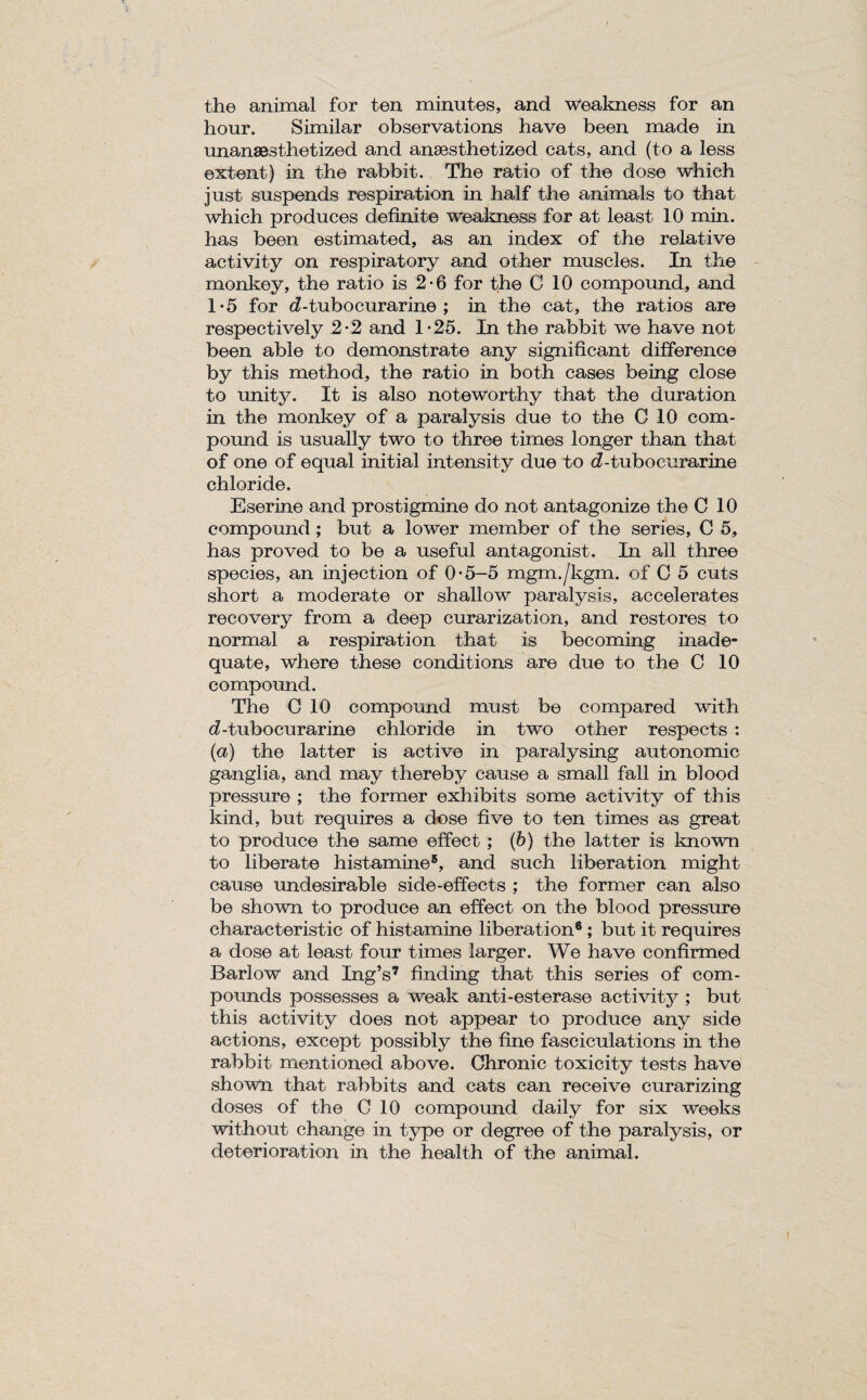 the animal for ten minutes, and weakness for an hour. Similar observations have been made in unansesthetized and anaesthetized cats, and (to a less extent) in the rabbit. The ratio of the dose which just suspends respiration in half the animals to that which produces definite weakness for at least 10 min. has been estimated, as an index of the relative activity on respiratory and other muscles. In the monkey, the ratio is 2-6 for the C 10 compound, and T5 for d-tubocurarine ; in the cat, the ratios are respectively 2*2 and 1-25. In the rabbit we have not been able to demonstrate any significant difference by this method, the ratio in both cases being close to unity. It is also noteworthy that the duration in the monkey of a paralysis due to the C 10 com¬ pound is usually two to three times longer than that of one of equal initial intensity due to d - tub o curarine chloride. Eserine and prostigmine do not antagonize the C 10 compound ; but a lower member of the series, C 5, has proved to be a useful antagonist. In all three species, an injection of 0*5-5 mgm./kgm. of C 5 cuts short a moderate or shallow paralysis, accelerates recovery from a deep curarization, and restores to normal a respiration that is becoming inade¬ quate, where these conditions are due to the C 10 compound. The G 10 compound must be compared with d-tubocurarine chloride in two other respects : (a) the latter is active in paralysing autonomic ganglia, and may thereby cause a small fall in blood pressure ; the former exhibits some activity of this kind, but requires a dose five to ten times as great to produce the same effect; (b) the latter is known to liberate histamine8, and such liberation might cause undesirable side-effects ; the former can also be shown to produce an effect on the blood pressure characteristic of histamine liberation® ; but it requires a dose at least four times larger. We have confirmed Barlow and Ing’s7 finding that this series of com¬ pounds possesses a weak anti-esterase activity ; but this activity does not appear to produce any side actions, except possibly the fine fasciculations in the rabbit mentioned above. Chronic toxicity tests have shown that rabbits and cats can receive curarizing doses of the C 10 compound daily for six weeks without change in type or degree of the paralysis, or deterioration in the health of the animal.