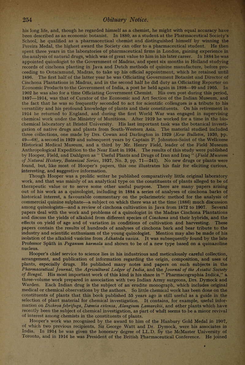 his long life, and, though he regarded himself as a chemist, he might with equal accuracy have been described as an economic botanist. In 1880, as a student at the Pharmaceutical Society’s School, he qualified as a pharmaceutical chemist and distinguished himself by winning the Pereira Medal, the highest award the Society can offer to a pharmaceutical student. He then spent three years in the laboratories of pharmaceutical firms in London, gaining experience in the analysis of natural drugs, which was of great value to him in his later career. In 1884 he was appointed quinologist to the Government of Madras, and spent six months in Holland studying records of cinchona planting in Java and Dutch methods of quinine manufacture, before pro¬ ceeding to Ootacamund, Madras, to take up his official appointment, which he retained until 1896. The first half of the latter year he was Officiating Government Botanist and Director of Cinchona Plantations in Madras, and in the second half he did duty as Officiating Reporter on Economic Products to the Government of India, a post he held again in 1898—&9 and 1905. In 1902 he was also for a time Officiating Government Chemist. His own post during this period, 1897—1914, was that of Curator of the Economic and Art Section of the Indian Museum, and the fact that he was so frequently seconded to act for scientific colleagues is a tribute to his versatility and his profound knowledge of plants and their constituents. On his retirement in 1914 he returned to England, and during the first World War was engaged in supervising chemical work under the Ministry of Munitions. After 1919 he worked for a time in'the bio¬ chemical laboratory at Bristol University. His last important task was the botanical investi¬ gation of native drugs and plants from South-Western Asia. The material studied included three collections, one made by Drs. Cowan and Darlington in 1929 (Kew Bulletin, 1930, pp. 49—68), a second in 1929 and subsequent years by Captain P. Johnston-Saint of the Wellcome Historical Medical Museum, and a third by Mr. Henry Field, leader of the Field Museum Anthropological Expedition to the Near East in 1934. The results of this study were published by Hooper, Field, and Dahlgren as “ Useful Plants and Drugs of Iran and Iraq ” [Field Museum of Natural History, Botanical Series, 1937, No. 3, pp. 71—241). No new drugs or plants were found, but, like most of Hooper’s papers, this one illustrates his flair for eliciting curious, interesting, and suggestive information. Though Hooper was a prolific writer he published comparatively little original laboratory work, and that was mainly of an analytical type on the constituents of plants alleged to be of therapeutic value or to serve some other useful purpose. There are many papers arising out of his work as a quinologist, including in 1884 a series of analyses of cinchona barks of historical interest, a favourable commentary on the polarimetric method for the analysis of commercial quinine sulphate—a subject on which there was at the time (1886) much discussion among quinologists—and a review of cinchona cultivation in Java from 1872 to 1907. Several papers deal with the work and problems of a quinologist in the Madras Cinchona Plantations and discuss the yields of alkaloid from different species of Cinchona and their hybrids, and the effects on yield of age and of variation in conditions of cultivation and harvesting. These papers contain the results of hundreds of analyses of cinchona bark and bear tribute to the industry and scientific enthusiasm of the young quinologist. Mention may also be made of his isolation of the alkaloid vasicine from Adhatoda vasica. It was subsequently found by the late Professor Spath in Peganum harmala and shown to be of a new type based on a quinazoline nucleus. Hooper’s chief service to science lies in his industrious and meticulously careful collection, arrangement, and publication of information regarding the origin, composition, and uses of plants, especially drugs. He published many notes and papers on such subjects in the Pharmaceutical Journal, the Agricultural Ledger of India, and the Journal of the Asiatic Society of Bengal. His most important work of this kind is his share in “ Pharmacographia Indica,;” a three-volume work prepared in association with two Indian Army surgeons, Drs. Dymock and Warden. Each Indian drug is the subject of an erudite monograph, which includes original medical or Chemical observations by the authors. So little chemical work has been done on the constituents of plants that this book published 55 years ago is still useful as a guide in the selection of plant material for chemical investigation. It contains, for example, useful infor¬ mation on Dichroa febrifuga, Dcemia extensa, Alangium Lamarckii, and other plants which have recently been the subject of chemical investigation, as part of what seems to be a minor revival of interest among chemists in the constituents of plants. Hooper’s work was recognised by the award to him of the Hanbury Gold Medal in 1907, of which two previous recipients, Sii George Watt and Dr. Dymock, were his associates in India. In 1914 he was given the honorary degree of LL.D. By the McMaster University of Toronto, and in 1916 he was President of the British Pharmaceutical Conference. He joined