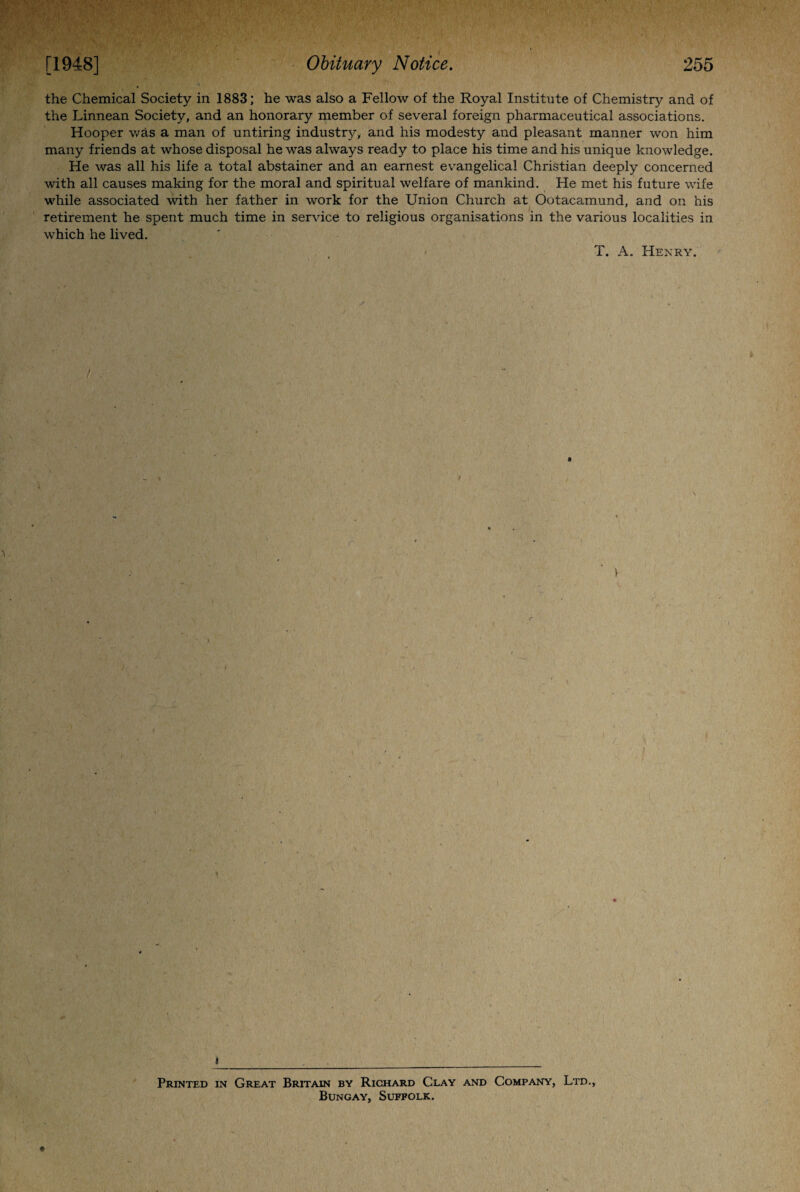 the Chemical Society in 1883; he was also a Fellow of the Royal Institute of Chemistry and of the Linnean Society, and an honorary member of several foreign pharmaceutical associations. Hooper was a man of untiring industry, and his modesty and pleasant manner won him many friends at whose disposal he was always ready to place his time and his unique knowledge. He was all his life a total abstainer and an earnest evangelical Christian deeply concerned with all causes making for the moral and spiritual welfare of mankind. He met his future wife while associated with her father in work for the Union Church at Ootacamund, and on his retirement he spent much time in service to religious organisations in the various localities in which he lived. T. A. Henry. r ♦ Printed in Great Britain by Richard Clay and Company, Ltd., Bungay, Suffolk.