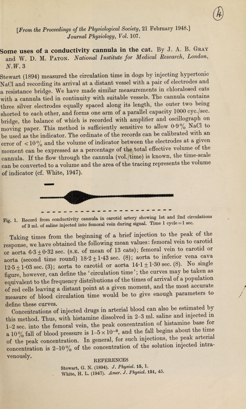 [From the Proceedings of the Physiological Society, 21 February 1948.] Journal Physiology, FoZ. 107. Some uses of a conductivity cannula in the cat. By J. A. B. Gray and W. D. M. Paton. National Institute for Medical Research, London, N.W. 3 Stewart (1894) measured the circulation time in dogs by injecting hypertonic NaCl and recording its arrival at a distant vessel with a pair of electrodes and a resistance bridge. We have made similar measurements in chloralosed cats with a cannula tied in continuity with suitable vessels. The cannula contains three silver electrodes equally spaced along its length, the outer two being shorted to each other, and forms one arm of a parallel capacity 1000 cyc./sec. bridge, the balance of which is recorded with amplifier and oscillograph on moving paper. This method is sufficiently sensitive to allow 0-9% NaCl to be used as the indicator. The ordinate of the records can be calibrated with an error of < 10% and the volume of indicator between the electrodes at a given moment can be expressed as a percentage of the total effective volume of the cannula. If the flow through the cannula (vol./time) is known, the time-scale can be converted to a volume and the area of the tracing represents the volume of indicator (cf. White, 1947). Fig 1 Record from conductivity cannula in carotid artery showing 1st and 2nd circulations * of 3 ml. of saline injected into femoral vein during signal. Time 1 cycle = 1 sec. Taking times from the beginning of a brief injection to the peak of the response, we have obtained the following mean values: femoral vein to carotid or aorta 6-3±0-32 sec. (s.e. of mean of 13 cats); femoral vein to carotid or aorta (second time round) 18-2 ±1-43 sec. (8); aorta to inferior vena cava 12-5 ±1*03 sec. (3); aorta to carotid or aorta 14*1 ± 1*30 sec. (8). No single figure, however, can define the ‘circulation time’; the curves may be taken as equivalent to the frequency distributions of the times of arrival of a population of red cells leaving a distant point at a given moment, and the most accurate measure of blood circulation time would be to give enough parameters to define these curves. . , A Concentrations of injected drugs in arterial blood can also be estimated by this method. Thus, with histamine dissolved in 2-3 ml. saline and injected m 1-2 sec. into the femoral vein, the peak concentration of histamine base for a 10% fall of blood pressure is 1-5 x 10-». and the fall begins about the time of the peak concentration. In general, for such injections, the peak ar ena concentration is 2-10% of the concentration of the solution injected mtra- Ven0U8ly- ™,RENCES Stewart, G. N. (1894). J. Physiol. 15, 1. White, H. L. (1947). Amer. J. Physiol. 151, 45.