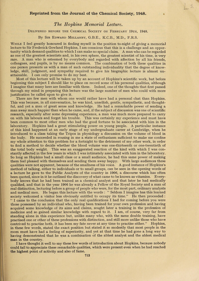 Reprinted from the Journal of the Chemical Society, 1948. The Hopkins Memorial Lecture, Delivered before the Chemical Society on February 19th, 1948. By Sir Edward Mellanby, G.B.E., K.C.B., M.D., F.R.S. While I feel greatly honoured in finding myself in the position to-night of giving a memorial lecture to Sir Frederick Gowland Hopkins, I am conscious that this is a challenge and an oppor¬ tunity which demand qualities to which I can make no special claim. A man who can be regarded as one of the greatest scientists and, in his own sphere, the greatest scientist of his time, is very rare. A man who is esteemed by everybody and regarded with affection by all his friends, colleagues, and pupils, is by no means common. The combination of both these qualities in one person presents us with a man of such outstanding individuality that the degree of know¬ ledge, skill, judgment, and sympathy required to give his biographic lecture is almost un¬ attainable. I can only promise to do my best. Most of this lecture will be taken up by an account of Hopkins’s scientific work, but before beginning this subject I should like to place on record some of his personal qualities, although I imagine that many here are familiar with these. Indeed, one of the thoughts that first passed through my mind in preparing this lecture was the large number of men who could with more justification be called upon to give it. There are few men with whom one would rather have had a personal chat than Hopkins. This was because, in all conversation, he was kind, unselfish, gentle, sympathetic, and thought¬ ful, and yet a man of great sense and knowledge. He had a remarkable power of sending a man away much happier than when he came, and, if the subject of discussion was one of scientific research, especially after some depressing experience, a man was much more prepared to carry on with his labours and forget his trouble. This was certainly my experience and must have been common to most other men who had the good fortune to be associated with him in the laboratory. Hopkins had a great stimulating power on young people. A particular instance of this kind happened at an early stage of my undergraduate career at Cambridge, when he introduced to a class taking the Tripos in physiology a discussion on the volume of blood in the body. He succeeded in rousing in me a state of enthusiasm sufficient to make me confine my whole attention to this problem for a fortnight to the detriment of my other work, in order to find a method to decide whether the blood volume was one-thirteenth or one-twentieth of the total body weight. This was an exaggerated reaction of the kind with which I was con¬ stantly affected in the few years in which I was intimately associated with him in the laboratory. So long as Hopkins had a small class or a small audience, he had this same power of making them feel pleased with themselves and sending them away happy. With large audiences these qualities were not apparent, because of the smallness of his voice. A good instance of Hopkins’s method of talking, either to individuals or to small groups, can be seen in the opening words of a lecture he gave to the Public Analysts of the country in 1906, a discourse which has often been quoted, since in it he outlined the discovery of what came to be known as vitamins. Every¬ body knows that he had been trained as a chemical analyst and that later he had medically qualified, and that in the year 1906 he was already a Fellow of the Royal Society and a man of real distinction, lecturing before a group of people who were, for the most part, ordinary analysts and medical men. He began this lecture with the words : “ Seldom I imagine has this learned society welcomed a visitor less obviously entitled to occupy its time.” He then proceeded : “ I came to the conclusion that the only real qualifications I had for coming before you were those possessed by an individual who, having been trained for your own profession and having acquired some knowledge of its aims and claims, sought later a training in the profession of medicine and so gained similar knowledge with regard to it. I am, of course, very far from standing alone in this experience but, unlike many who, with the same double training, have practised one or other of these professions with distinction, and still more unlike those who have contrived to practise both, it has been my fate never at any time to practise either.” Hopkins, in these few words, stated the exact position but stated it so modestly that most people in the room must have had a feeling of superiority, and yet at that time he had gone a long way to having demonstrated that he was a combination of the ablest analyst and the ablest medical man in the country. I have thought it well to say these few words of introduction about Hopkins, because nobody could fail to appreciate these remarkable qualities, which were present even when he had reached the highest point of activity and also of fame.