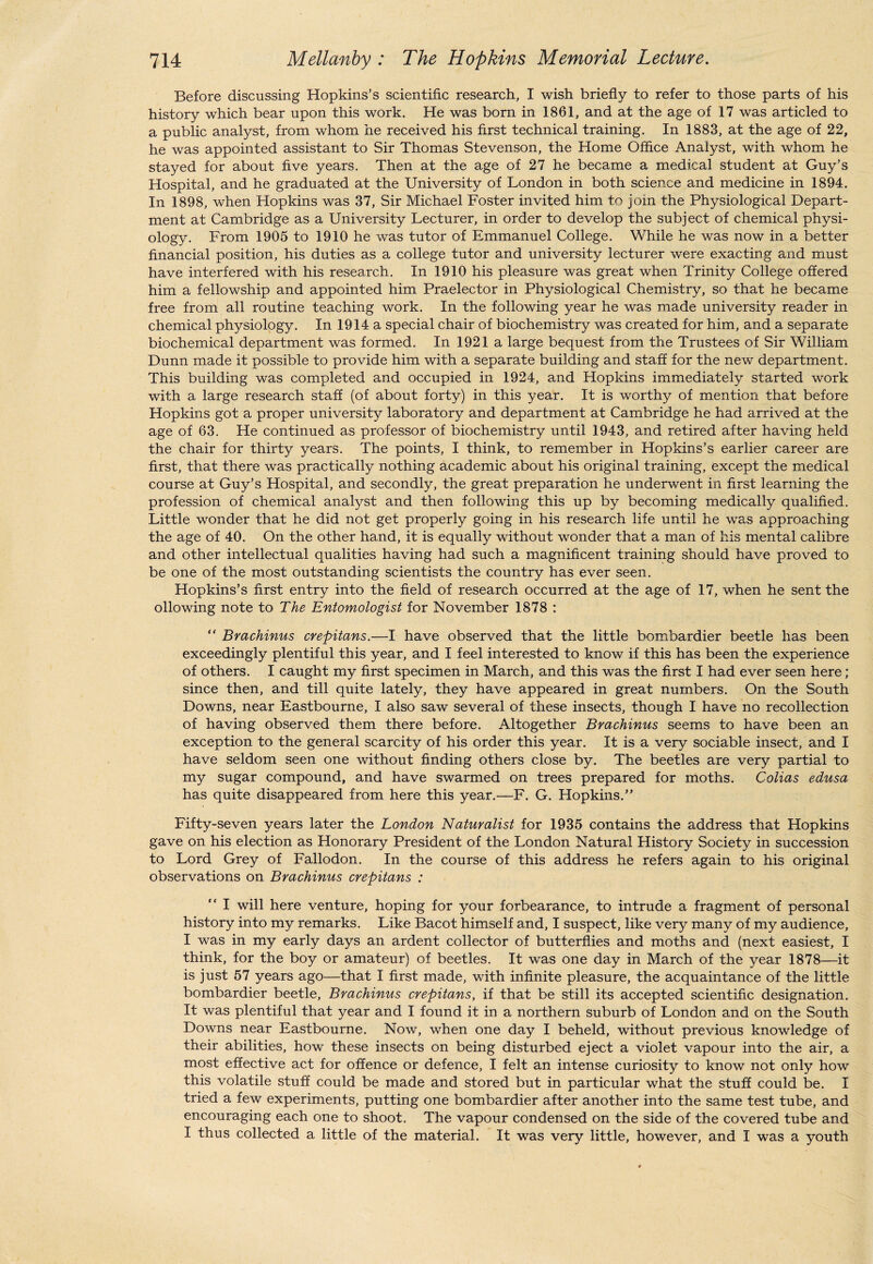 Before discussing Hopkins’s scientific research, I wish briefly to refer to those parts of his history which bear upon this work. He was born in 1861, and at the age of 17 was articled to a public analyst, from whom he received his first technical training. In 1883, at the age of 22, he was appointed assistant to Sir Thomas Stevenson, the Home Office Analyst, with whom he stayed for about five years. Then at the age of 27 he became a medical student at Guy’s Hospital, and he graduated at the University of London in both science and medicine in 1894. In 1898, when Hopkins was 37, Sir Michael Foster invited him to join the Physiological Depart¬ ment at Cambridge as a University Lecturer, in order to develop the subject of chemical physi¬ ology. From 1905 to 1910 he was tutor of Emmanuel College. While he was now in a better financial position, his duties as a college tutor and university lecturer were exacting and must have interfered with his research. In 1910 his pleasure was great when Trinity College offered him a fellowship and appointed him Praelector in Physiological Chemistry, so that he became free from all routine teaching work. In the following year he was made university reader in chemical physiology. In 1914 a special chair of biochemistry was created for him, and a separate biochemical department was formed. In 1921 a large bequest from the Trustees of Sir William Dunn made it possible to provide him with a separate building and staff for the new department. This building was completed and occupied in 1924, and Hopkins immediately started work with a large research staff (of about forty) in this year. It is worthy of mention that before Hopkins got a proper university laboratory and department at Cambridge he had arrived at the age of 63. He continued as professor of biochemistry until 1943, and retired after having held the chair for thirty years. The points, I think, to remember in Hopkins’s earlier career are first, that there was practically nothing academic about his original training, except the medical course at Guy’s Hospital, and secondly, the great preparation he underwent in first learning the profession of chemical analyst and then following this up by becoming medically qualified. Little wonder that he did not get properly going in his research life until he was approaching the age of 40. On the other hand, it is equally without wonder that a man of his mental calibre and other intellectual qualities having had such a magnificent training should have proved to be one of the most outstanding scientists the country has ever seen. Hopkins’s first entry into the field of research occurred at the age of 17, when he sent the ollowing note to The Entomologist for November 1878 : “ Brachinus crepitans.—I have observed that the little bombardier beetle has been exceedingly plentiful this year, and I feel interested to know if this has been the experience of others. I caught my first specimen in March, and this was the first I had ever seen here; since then, and till quite lately, they have appeared in great numbers. On the South Downs, near Eastbourne, I also saw several of these insects, though I have no recollection of having observed them there before. Altogether Brachinus seems to have been an exception to the general scarcity of his order this year. It is a very sociable insect, and I have seldom seen one without finding others close by. The beetles are very partial to my sugar compound, and have swarmed on trees prepared for moths. Colias edusa has quite disappeared from here this year.—F. G. Hopkins.” Fifty-seven years later the London Naturalist for 1935 contains the address that Hopkins gave on his election as Honorary President of the London Natural History Society in succession to Lord Grey of Fallodon. In the course of this address he refers again to his original observations on Brachinus crepitans : “ I will here venture, hoping for your forbearance, to intrude a fragment of personal history into my remarks. Like Bacot himself and, I suspect, like very many of my audience, I was in my early days an ardent collector of butterflies and moths and (next easiest, I think, for the boy or amateur) of beetles. It was one day in March of the year 1878—it is just 57 years ago—that I first made, with infinite pleasure, the acquaintance of the little bombardier beetle, Brachinus crepitans, if that be still its accepted scientific designation. It was plentiful that year and I found it in a northern suburb of London and on the South Downs near Eastbourne. Now, when one day I beheld, without previous knowledge of their abilities, how these insects on being disturbed eject a violet vapour into the air, a most effective act for offence or defence, I felt an intense curiosity to know not only how this volatile stuff could be made and stored but in particular what the stuff could be. I tried a few experiments, putting one bombardier after another into the same test tube, and encouraging each one to shoot. The vapour condensed on the side of the covered tube and I thus collected a little of the material. It was very little, however, and I was a youth