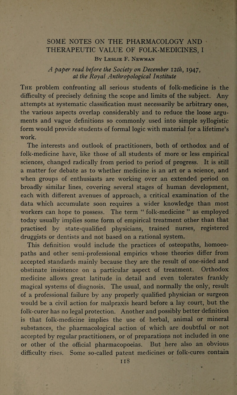 SOME NOTES ON THE PHARMACOLOGY AND ' THERAPEUTIC VALUE OF FOLK-MEDICINES, I By Leslie F. Newman A paper read before the Society on December 12th, 1947, at the Royal Anthropological Institute The problem confronting all serious students of folk-medicine is the difficulty of precisely defining the scope and limits of the subject. Any attempts at systematic classification must necessarily be arbitrary ones, the various aspects overlap considerably and to reduce the loose argu¬ ments and vague definitions so commonly used into simple syllogistic form would provide students of formal logic with material for a lifetime’s work. The interests and outlook of practitioners, both of orthodox and of folk-medicine have, like those of all students of more or less empirical sciences, changed radically from period to period of progress. It is still a matter for debate as to whether medicine is an art or a science, and when groups of enthusiasts are working over an extended period on broadly similar lines, covering several stages of human development, each with different avenues of approach, a critical examination of the data which accumulate soon requires a wider knowledge than most workers can hope to possess. The term “ folk-medicine ” as employed today usually implies some form of empirical treatment other than that practised by state-qualified physicians, trained nurses, registered druggists or dentists and not based on a rational system. This definition would include the practices of osteopaths, homoeo¬ paths and other semi-professional empirics whose theories differ from accepted standards mainly because they are the result of one-sided and obstinate insistence on a particular aspect of treatment. Orthodox medicine allows great latitude in detail and even tolerates frankly magical systems of diagnosis. The usual, and normally the only, result of a professional failure by any properly qualified physician or surgeon would be a civil action for malpraxis heard before a lay court, but the folk-curer has no legal protection. Another and possibly better definition is that folk-medicine implies the use of herbal, animal or mineral substances, the pharmacological action of which are doubtful or not accepted by regular practitioners, or of preparations not included in one or other of the official pharmacopoeias. But here also an obvious difficulty rises. Some so-called patent medicines or folk-cures contain