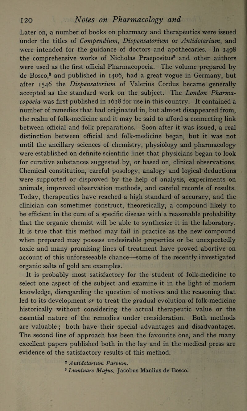 Later on, a number of books on pharmacy and therapeutics were issued under the titles of Compendium^ Dispensatorium or Antidotarium, and were intended for the guidance of doctors and apothecaries. In 1498 the comprehensive works of Nicholas Praepositus^ and other authors were used as the first official Pharmacopoeia. The volume prepared by de Bosco,® and published in 1406, had a great vogue in Germany, but after 1546 the Dispensatorium of Valerius Cordus became generally accepted as the standard work on the subject. The London Pharma¬ copoeia was first published in 1618 for use in this country. It contained a number of remedies that had originated in, but almost disappeared from, the realm of folk-medicine and it may be said to afford a connecting link between official and folk preparations. Soon after it was issued, a real distinction between official and folk-medicine began, but it was not until the ancillary sciences of chemistry, physiology and pharmacology were established on definite scientific lines that physicians began to look for curative substances suggested by, or based on, clinical observations. Chemical constitution, careful posology, analogy and logical deductions were supported or disproved by the help of analysis, experiments on animals, improved observation methods, and careful records of results. Today, therapeutics have reached a high standard of accuracy, and the clinician can sometimes construct, theoretically, a compound likely to be efficient in the cure of a specific disease with a reasonable probability that the organic chemist will be able to synthesize it in the laboratory. It is true that this method may fail in practice as the new compound when prepared may possess undesirable properties or be unexpectedly toxic and many promising lines of treatment have proved abortive on account of this unforeseeable chance—some of the recently investigated organic salts of gold are examples. It is probably most satisfactory for the student of folk-medicine to select one aspect of the subject and examine it in the light of modern knowledge, disregarding the question of motives and the reasoning that led to its development or to treat the gradual evolution of folk-medicine historically without considering the actual therapeutic value or the essential nature of the remedies under consideration. Both methods are valuable ; both have their special advantages and disadvantages. The second line of approach has been the favourite one, and the many excellent papers published both in the lay and in the medical press are evidence of the satisfactory results of this method. 2 Antidotarium Parvum. ® Luminare Majus, Jacobus Manlius de Bosco.