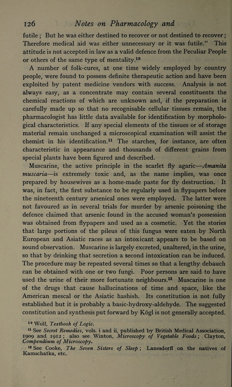 futile ; But he was either destined to recover or not destined to recover; Therefore medical aid was either unnecessary or it was futile.” This attitude is not accepted in law as a valid defence from the Peculiar People or others of the same type of mentality.^® A number of folk-cures, at one time widely employed by country people, were found to possess definite therapeutic action and have been exploited by patent medicine vendors with success. Analysis is not always easy, as a concentrate may contain several constituents the chemical reactions of which are unknown and, if the preparation is carefully made up so that no recognisable cellular tissues remain, the pharmacologist has little data available for identification by morpholo¬ gical characteristics. If any special elements of the tissues or of storage material remain unchanged a microscopical examination will assist the chemist in his identification.^^ The starches, for instance, are often characteristic in appearance and thousands of different grains from special plants have been figured and described. Muscarine, the active principle in the scarlet fly agaric—Amanita muscaria—is extremely toxic and, as the name implies, was once prepared by housewives as a home-made paste for fly destruction. It was, in fact, the first substance to be regularly used in flypapers before the nineteenth century arsenical ones were employed. The latter were not favoured as in several trials for murder by arsenic poisoning the defence claimed that arsenic found in the accused woman’s possession was obtained from flypapers and used as a cosmetic. Yet the stories that large portions of the pileus of this fungus were eaten by North European and Asiatic races as an intoxicant appears to be based on sound observation. Muscarine is largely excreted, unaltered, in the urine, so that by drinking that secretion a second intoxication can be induced. The procedure may be repeated several times so that a lengthy debauch can be obtained with one or two fungi. Poor persons are said to have used the urine of their more fortunate neighbours.^^ Muscarine is one of the drugs that cause hallucinations of time and space, like the American mescal or the Asiatic hashish. Its constitution is not fully established but it is probably a basic-hydroxy-aldehyde. The suggested constitution and synthesis put forward by Kogl is not generally accepted. Wolf, Textbook of Logic. See Secret Remedies, vols. i and ii, published by British Medical Association, 1909 and 1912 ; also see Winton, Microscopy of Vegetable Foods ; Clayton, Compendium of Microscopy. See Cooke, The Seven Sisters of Sleep; Lanesdorff on the natives of Kamschatka, etc.