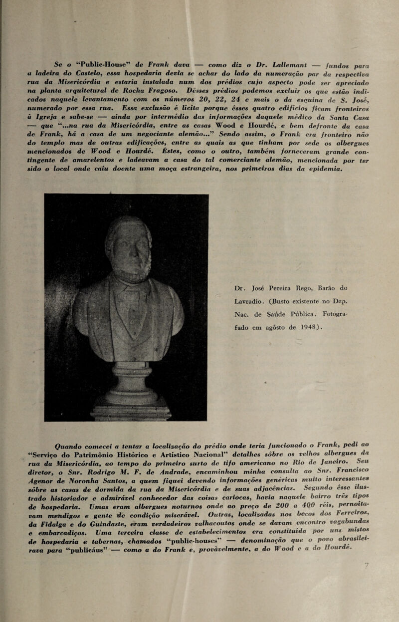 Se o “Public-House” de Frank dava — como diz o Dr. Lallemant — fundos para a ladeira do Castelo, essa hospedaria devia se achar do lado da numeração par da respectiva rua da Misericórdia e estaria instalada num dos prédios cujo aspecto pode ser apreciado na planta arquitetural de Rocha Fragoso, Desses prédios podemos excluir os que estão indi¬ cados naquele levantamento com os números 20, 22, 24 e mais o da esquina de S. José, numerado por essa rua, Essa exclusão é lícita porque êsses quatro edifícios ficam fronteiros u Igreja e sabe-se — ainda por intermédio das informações daquele médico da Santa Casa — que “,,,na rua da Misericórdia, entre as casas Wood e Hourdé, e hem defronte da casa de Frank, há a casa de um negociante alemão,,,” Sendo assim, o Frank era fronteiro não do templo mas de outras edificações, entre as quais as que tinham por sede os albergues mencionados de Wood e Hourdé, Êstes, como o outro, também forneceram grande con¬ tingente de amarelentos e ladeavam a casa do tal comerciante alemão, mencionada por ter sido o local onde caiu doente uma moça estrangeira, nos primeiros dias da epidemia. Dr. José Pereira Rego, Barão do Lavradio. (Busto existente no Dep, Nac. de Saúde Pública. Fotogra¬ fado em agosto de 1948). •1 Quando comecei a tentar a localização do prédio onde teria funcionado o Frank, pedi ao “Serviço do Patrimônio Histórico e Artístico NacionaP’ detalhes sóbre os velhos albergues da rua da Misericórdia, ao tempo do primeiro surto de tifo americano no Rio de Janeiro, Seu diretor, o Snr, Rodrigo M, F, de Andrade, encaminhou minha consulta ao Snr, Francisco Agenor de Noronha Santos, a quem fiquei devendo informações genéricas muito interessantes sóbre as casas de dormida da rua da Misericórdia e de suas adjacências. Segundo êsse ilus¬ trado historiador e admirável conhecedor das coisas cariocas, havia naquele bairro tres tipos de hospedaria, Umas eram albergues noturnos onde ao preço de 200 a 4Q0 réis, pernoita¬ vam mendigos e gente de condição miserável. Outras, localizadas nos becos dos Ferreiros, da Fidalga e do Guindaste, eram verdadeiros valhacoutos onde se davam encontro vagabundas e embarcadiços, Uma terceira classe de estabelecimentos era constituída por uns mistos de hospedaria e tabernas, chamados “public-houses” — denominação que o povo abrasilei¬ rava para “publicáus” como a do Frank e, provavelmente, a do Wood e a do Hourdé,