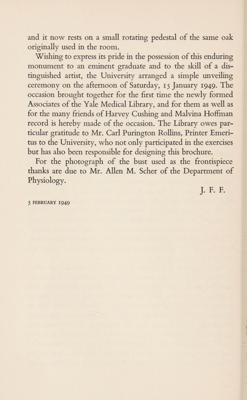 and it now rests on a small rotating pedestal of the same oak originally used in the room. Wishing to express its pride in the possession of this enduring monument to an eminent graduate and to the skill of a dis¬ tinguished artist, the University arranged a simple unveiling ceremony on the afternoon of Saturday, 15 January 1949. The occasion brought together for the first time the newly formed Associates of the Yale Medical Library, and for them as well as for the many friends of Harvey Cushing and Malvina Hoffman record is hereby made of the occasion. The Library owes par¬ ticular gratitude to Mr. Carl Purington Rollins, Printer Emeri¬ tus to the University, who not only participated in the exercises but has also been responsible for designing this brochure. For the photograph of the bust used as the frontispiece thanks are due to Mr. Allen M. Scher of the Department of Physiology. J. F. F.