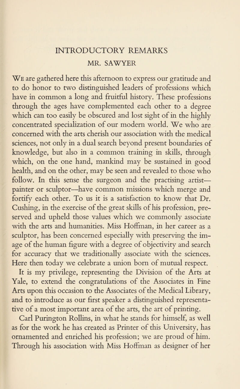 INTRODUCTORY REMARKS MR. SAWYER We are gathered here this afternoon to express our gratitude and to do honor to two distinguished leaders of professions which have in common a long and fruitful history. These professions through the ages have complemented each other to a degree which can too easily be obscured and lost sight of in the highly concentrated speciahzation of our modern world. We who are concerned with the arts cherish our association with the medical sciences, not only in a dual search beyond present boundaries of knowledge, but also in a common training in skills, through which, on the one hand, mankind may be sustained in good health, and on the other, may be seen and revealed to those who follow. In this sense the surgeon and the practising artist— painter or sculptor—have common missions which merge and fortify each other. To us it is a satisfaction to know that Dr. Cushing, in the exercise of the great skills of his profession, pre¬ served and upheld those values which we commonly associate with the arts and humanities. Miss Hoffman, in her career as a sculptor, has been concerned especially with preserving the im¬ age of the human figure with a degree of objectivity and search for accuracy that we traditionally associate with the sciences. Here then today we celebrate a union born of mutual respect. It is my privilege, representing the Division of the Arts at Yale, to extend the congratulations of the Associates in Fine Arts upon this occasion to the Associates of the Medical Library, and to introduce as our first speaker a distinguished representa¬ tive of a most important area of the arts, the art of printing. Carl Purington Rollins, in what he stands for himself, as well as for the work he has created as Printer of this University, has ornamented and enriched his profession; we are proud of him. Through his association with Miss Hoffman as designer of her