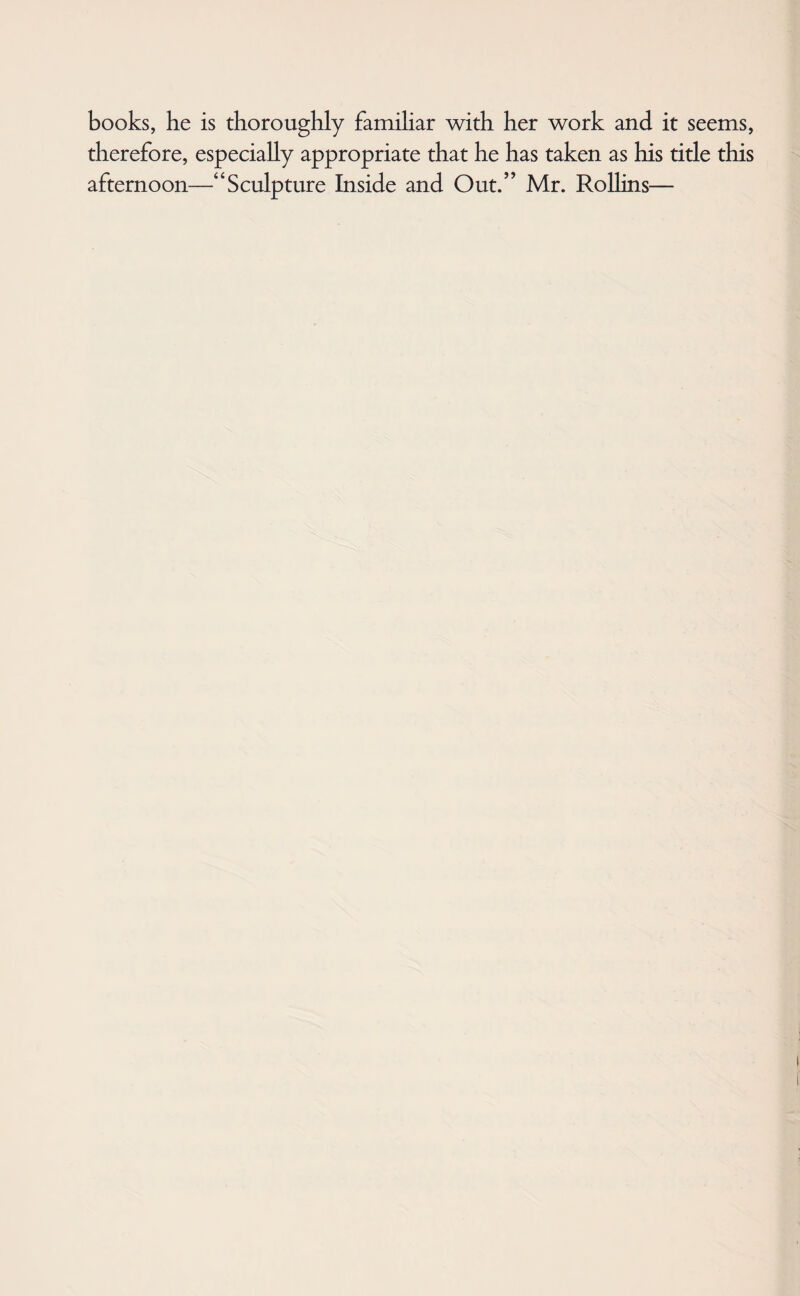 books, he is thoroughly familiar with her work and it seems, therefore, especially appropriate that he has taken as his title this afternoon—“Sculpture Inside and Out.” Mr. Rollins—