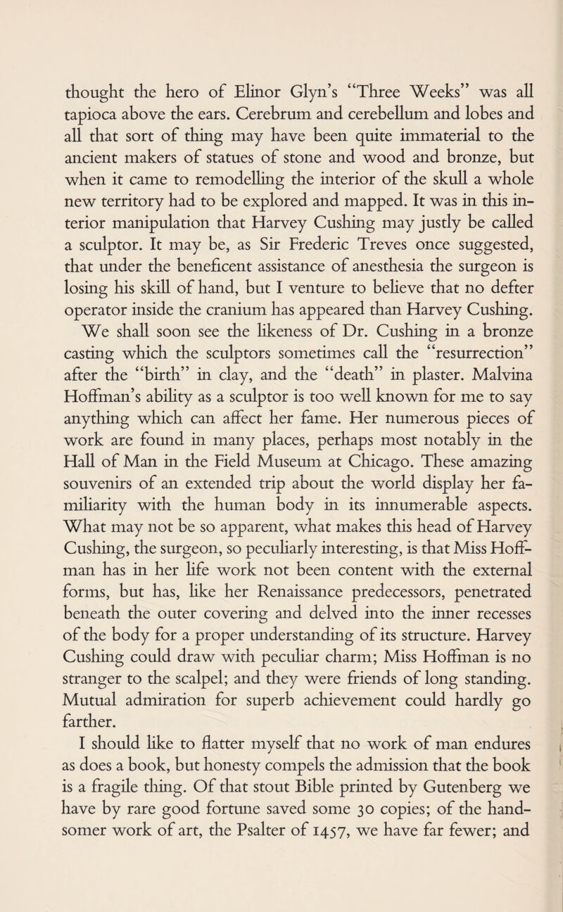 thought the hero of Elinor Glyn’s “Three Weeks” was all tapioca above the ears. Cerebrum and cerebellum and lobes and all that sort of thing may have been quite immaterial to the ancient makers of statues of stone and wood and bronze, but when it came to remodelling the interior of the skull a whole new territory had to be explored and mapped. It was in this in¬ terior manipulation that Harvey Cushing may justly be called a sculptor. It may be, as Sir Frederic Treves once suggested, that under the beneficent assistance of anesthesia the surgeon is losing his skill of hand, but I venture to believe that no defter operator inside the cranium has appeared than Harvey Cushing. We shall soon see the likeness of Dr. Cushing in a bronze casting which the sculptors sometimes call the “resurrection” after the “birth” in clay, and the “death” in plaster. Malvina Hoffman’s ability as a sculptor is too well known for me to say anything which can affect her fame. Her numerous pieces of work are found in many places, perhaps most notably in the Hall of Man in the Field Museum at Chicago. These amazing souvenirs of an extended trip about the world display her fa¬ miliarity with the human body in its innumerable aspects. What may not be so apparent, what makes this head of Harvey Cushing, the surgeon, so peculiarly interesting, is that Miss Hoff¬ man has in her life work not been content with the external forms, but has, like her Renaissance predecessors, penetrated beneath the outer covering and delved into the inner recesses of the body for a proper understanding of its structure. Harvey Cushing could draw with peculiar charm; Miss Hoffman is no stranger to the scalpel; and they were friends of long standing. Mutual admiration for superb achievement could hardly go farther. I should like to flatter myself that no work of man endures as does a book, but honesty compels the admission that the book is a fragile thing. Of that stout Bible printed by Gutenberg we have by rare good fortune saved some 30 copies; of the hand¬ somer work of art, the Psalter of 1457, we have far fewer; and