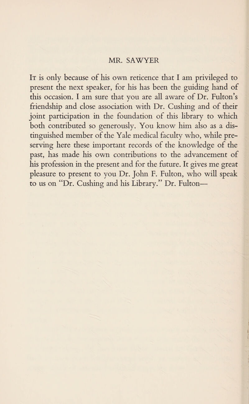 MR. SAWYER It is only because of his own reticence that I am privileged to present the next speaker, for his has been the guiding hand of this occasion. I am sure that you are all aware of Dr. Fulton’s friendship and close association with Dr. Cushing and of their joint participation in the foundation of this hbrary to which both contributed so generously. You know him also as a dis¬ tinguished member of the Yale medical faculty who, while pre¬ serving here these important records of the knowledge of the past, has made his own contributions to the advancement of his profession in the present and for the future. It gives me great pleasure to present to you Dr. John F. Fulton, who will speak to us on “Dr. Cushing and his Library.” Dr. Fulton—