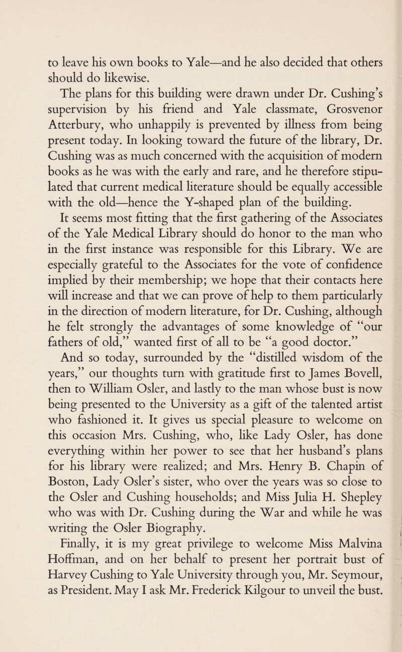 to leave his own books to Yale—and he also decided that others should do likewise. The plans for this building were drawn under Dr. Cushing’s supervision by his friend and Yale classmate, Grosvenor Atterbury, who unhappily is prevented by illness from being present today. In looking toward the future of the library, Dr. Cushing was as much concerned with the acquisition of modern books as he was with the early and rare, and he therefore stipu¬ lated that current medical hterature should be equally accessible with the old—hence the Y-shaped plan of the building. It seems most fitting that the first gathering of the Associates of the Yale Medical Library should do honor to the man who in the first instance was responsible for this Library. We are especially grateful to the Associates for the vote of confidence implied by their membership; we hope that their contacts here will increase and that we can prove of help to them particularly in the direction of modern hterature, for Dr. Cushing, although he felt strongly the advantages of some knowledge of “our fathers of old,” wanted first of all to be “a good doctor.” And so today, surrounded by the “distilled wisdom of the years,” our thoughts turn with gratitude first to James Bovell, then to William Osier, and lastly to the man whose bust is now being presented to the University as a gift of the talented artist who fashioned it. It gives us special pleasure to welcome on this occasion Mrs. Cushing, who, like Lady Osier, has done everything within her power to see that her husband’s plans for his library were realized; and Mrs. Henry B. Chapin of Boston, Lady Osier’s sister, who over the years was so close to the Osier and Cushing households; and Miss Julia H. Shepley who was with Dr. Cushing during the War and while he was writing the Osier Biography. Finally, it is my great privilege to welcome Miss Malvina Hoffman, and on her behalf to present her portrait bust of Harvey Cushing to Yale University through you, Mr. Seymour, as President. May I ask Mr. Frederick Kilgour to unveil the bust.