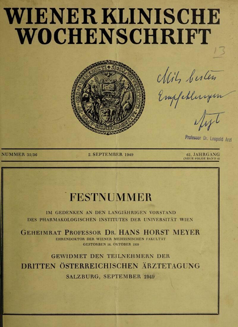 WOCHENSCHRIFT NUMMER 35/36 . 2. SEPTEMBER 1949 61. JAHRGANG (NEUE FOLGE BAND 4) FESTNUMMER IM GEDENKEN AN DEN LANGJÄHRIGEN VORSTAND DES PHARMAKOLOGISCHEN INSTITUTES DER UNIVERSITÄT WIEN Geheimrat Professor Dr. HANS HORST MEYER EHRENDOKTOR DER WIENER MEDIZINISCHEN FAKULTÄT GESTORBEN 16. OKTOBER 1939 GEWIDMET DEN TEILNEHMERN DER DRITTEN ÖSTERREICHISCHEN ÄRZTETAGUNG SALZBURG, SEPTEMBER 1949