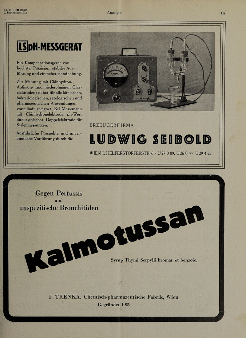 2. September 1949 Anzeigen IX WIEN I, HELFERSTORFERSTR. 6 • U 27-0-89, U 26-0-44, U 29-4-25 [LS|pH-MESSGERKf Ein Kompensationsgerät von höchster Präzision, stabiler Aus¬ führung und einfacher Handhabung. Zur Messung mit Chinhydron-, Antimon- und niederohmigen Glas¬ elektroden; daher für alle klinischen, bakteriologischen, serologischen und pharmazeutischen Anwendungen vorteilhaft geeignet. Bei Messungen mit Chinhydronelektrode ph-Wert direkt ablesbar. Doppelelektrode für Serienmessungen. Ausführliche Prospekte und unver¬ bindliche Vorführung durch die ERZEUGERFIRMA IHH&WI© SEOBOILP
