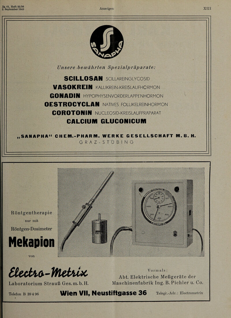 2. September 1949 Anzeigen XIII Unsere bewährten Spezialpräparate: SCILLOSAN SCILLAREINGLYCOSID VASOKREIN KALLIKREIN-KREISLAUFHORMON GONADIN HYPOPHYSENVORDERLAPPENHORMON OESTROCYCLAN natives follikelreinhormon COROTONIN NUCLEOSID-KREISLAUFPRAPARAT CALCIUM GLUCONICUM „SANAPHA“ CHE Hl. - P HARM. WERKE GESELLSCHAFT NI. B. H. GRAZ-STUBING Röntgentherapie nur mit Röntgen-Dosimeter Nekapion von 400 t'foctw-Htehix Laboratorium Strauß Ges.m.b. H. Vormals : Abt. Elektrische Meßgeräte der Maschinenfabrik Ing. B. Pichler u. Co. Telefon B 39 4 96 Wien VII, Neustiftgasse 36 Telegr.-Adr.: Electrometrix 4