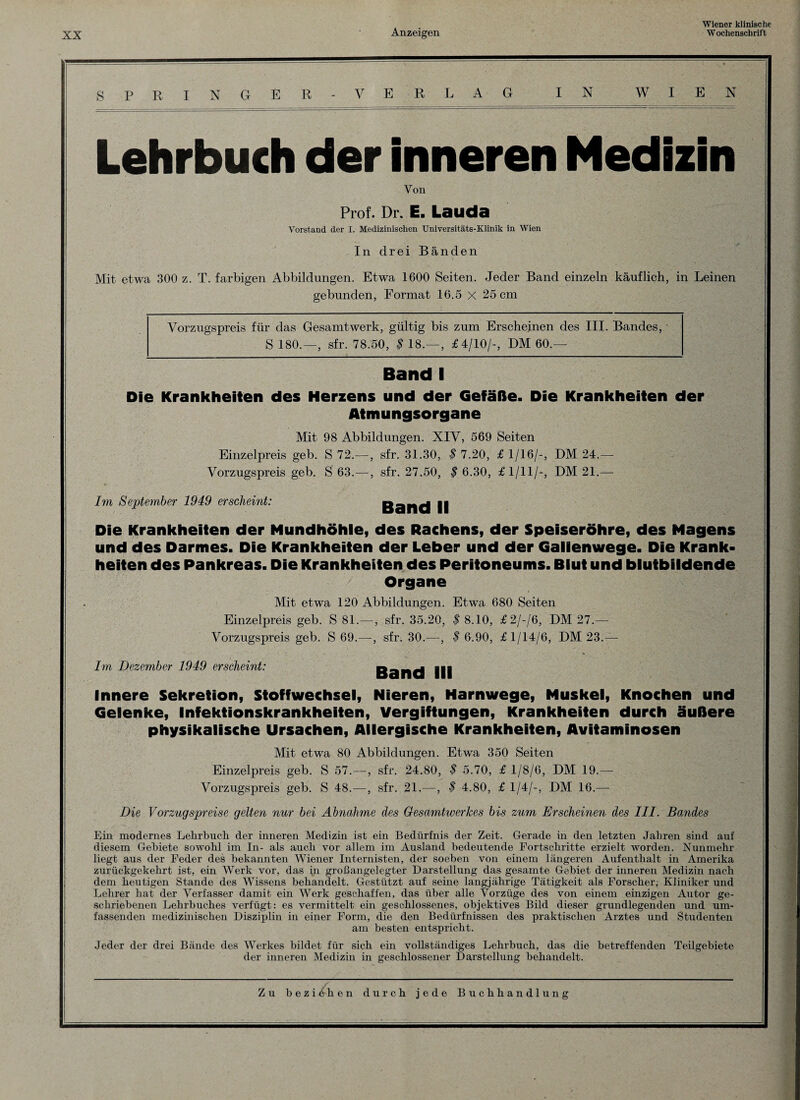 SPRINGER - VE RL AG IN WIEN Lehrbuch der inneren Medizin Von Prof. Dr. E. Lauda Vorstand der I. Medizinischen Universitäts-Klinik in Wien In drei Bänden Mit etwa 300 z. T. farbigen Abbildungen. Etwa 1600 Seiten. Jeder Band einzeln käuflich, in Leinen gebunden, Format 16.5 x 25 cm Vorzugspreis für das Gesamtwerk, gültig bis zum Erscheinen des III. Bandes, • S 180.—, sfr. 78.50, $ 18.—, £4/10/-, DM 60.— Band I Die Krankheiten des Herzens und der Gefäße. Die Krankheiten der Atmungsorgane Mit 98 Abbildungen. XIV, 569 Seiten Einzelpreis geb. S 72.—, sfr. 31.30, $ 7.20, £ 1/16/-, DM 24.— Vorzugspreis geb. S 63.—, sfr. 27.50, $ 6.30, £1/11/-, DM 21.— Im September 1949 erscheint: Band II Die Krankheiten der Mundhöhle, des Rachens, der Speiseröhre, des Magens und des Darmes. Die Krankheiten der Leber und der Gallenwege. Die Krank¬ heiten des Pankreas. Die Krankheiten des Peritoneums. Blut und blutbildende Organe Mit etwa 120 Abbildungen. Etwa 680 Seiten Einzelpreis geb. S 81.—, sfr. 35.20, $ 8.10, £2/-/6, DM 27.— Vorzugspreis geb. S 69.—, sfr. 30.—, $ 6.90, £1/14/6, DM 23.— Im Dezember 1949 erscheint: Band III Innere Sekretion, Stoffwechsel, Nieren, Harnwege, Muskel, Knochen und Gelenke, Infektionskrankheiten, Vergiftungen, Krankheiten durch äußere physikalische Ursachen, Allergische Krankheiten, Avifaminosen Mit etwa 80 Abbildungen. Etwa 350 Seiten Einzelpreis geb. S 57.—-, sfr. 24.80, $ 5.70, £ 1/8/6, DM 19.— Vorzugspreis geb. S 48.—, sfr. 21.—, $ 4.80, £ 1/4/-, DM 16.— Die Vorzugspreise gelten nur bei Abnahme des Gesamtwerkes bis zum Erscheinen des III. Bandes Ein modernes Lehrbuch der inneren Medizin ist ein Bedürfnis der Zeit. Gerade in den letzten Jahren sind auf diesem Gebiete sowohl im In- als auch vor allem im Ausland bedeutende Fortschritte erzielt worden. Nunmehr liegt aus der Feder des bekannten Wiener Internisten, der soeben von einem längeren Aufenthalt in Amerika zurückgekehrt ist, ein Werk vor, das in großangelegter Darstellung das gesamte Gebiet der inneren Medizin nach dem heutigen Stande des Wissens behandelt. Gestützt auf seine langjährige Tätigkeit als Forscher, Kliniker und Lehrer hat der Verfasser damit ein Werk geschaffen, das über alle Vorzüge des von einem einzigen Autor ge¬ schriebenen Lehrbuches verfügt: es vermittelt ein geschlossenes, objektives Bild dieser grundlegenden und um¬ fassenden medizinischen Disziplin in einer Form, die den Bedürfnissen des praktischen Arztes und Studenten am besten entspricht. Jeder der drei Bände des Werkes bildet für sich ein vollständiges Lehrbuch, das die betreffenden Teilgebiete der inneren Medizin in geschlossener Darstellung behandelt. Zu b e z i /h en durch jede Buchhandlung