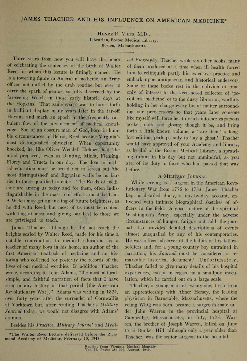 Henry R. Yiets, M.D., Librarian, Boston Medical Library, Boston, Massachusetts. Three years from now you will have the honor of celebrating the centenary of the birth of Walter Reed for whom this lecture is fittingly named. He is a towering figure in American medicine, an Army officer not dulled bv the drab routine but ever to carry the spark of genius, so fully discerned by the far-seeing Welch in thos,e early historic days at the Hopkins. That same spark was to burst forth in brilliant display many years later in the far-off Havana and mark an epoch in the frequentlv tur¬ bulent flow of the advancement of medical knowl¬ edge. Son of an obscure man of God, born in hum¬ ble circumstances in Belroi, Reed became Virginia’s most distinguished physician. When opportunity knocked, he, like Oliver Wendell Holmes, had 'the mind prepared,’ even as Banting, Minot, Fleming, Florey and Trueta in our day. The door to medi¬ cal education must be broad not to screen out ‘the most distinguished’ and Egyptian walls be no bar¬ rier to those qualified to enter. The Reeds of medi¬ cine are among us today and for them, often indis¬ tinguishable in the mass, our efforts must be bent. A Welch may get an inkling of future brightness, as he did with Reed, but most of us must be content with flag at mast and giving our best to those we are privileged to teach. James Thacher, although he did not reach the heights scaled by Walter Reed, made for his time a notable contribution to medical education as a teacher of many boys in his home, an author of the first American textbook of medicine and an his¬ torian who collected for posterity the records of the lives of our medical worthies. In addition, Thacher wrote, according to John Adams, “the most natural, simple, and faithful narration of facts that I have seen in any history of that period [the American Revolutionary War].” Adams was writing in 1824, over forty years after the surrender of Cornwallis at Yorktown but, after reading Thacher’s Military Journal today, we would not disagree with Adams’ opinion. Besides his Practice, Military Journal and Medi¬ *The Walter Reed Lecture delivered before the Rich¬ mond Academy of Medicine, February 10, 1948. cal Biography, dhacher wrote six other books, many of them produced at a time when ill health forced him to relinquish partly his extensive practice and embark upon antiquarian and historical endeavors. Some of these books rest in the oblivion of time, only of interest to the keen-nosed collector of ‘pe¬ ripheral medicine’ or to the dusty librarian, worthily holding in her charge every bit of matter surround¬ ing our predecessors so that years later someone like myself will force her to reach into her capacious pocket, dark and gloomy though it be, and bring forth a little known volume, a ‘rare item,’ a long- lost edition, perhaps only to ‘lay a ghost.’ Thacher would have approved of your Academy and library, as he did of the Boston Medical Library, a sprawl¬ ing infant in his day but not unmindful, as you are, of its duty to those who had passed that way before. A Military Journal While serving as a surgeon in the American Revo¬ lutionary War from 1775 to 1783, James Thacher kept a detailed diary, a day-by-day account, en¬ livened with intimate biographical sketches of of¬ ficers in the field. A good picture of the spirit of Washington’s Army, especially under the adverse circumstances of hunger, fatigue and cold, the jour¬ nal also provides detailed descriptions of events almost unequalled by any of his contemporaries. He was a keen observer of the habits of his fellow- soldiers and, for a young country boy untrained in narration, his Journal must be considered a re¬ markable historical document.1 Unfortunately, Thacher failed to give many details of his hospital experiences, except in regard to a smallpox inocu¬ lation, which he carried out on a large scale. Thacher, a young man of twenty-one, fresh from an apprenticeship with Abner Hersey, the leading physician in Barnstable, Massachusetts, where the young Whig was born, became a surgeon’s mate un¬ der John Warren in the provincial hospital at Cambridge, Massachusetts, in July, 1775. War¬ ren, the brother of Joseph Warren, killed on June 17 at Bunker Hill, although only a year older than Thacher, was the senior surgeon to the hospital. Reprint from Virginia Medical Monthly Vol. 76, Pages 384-399, August, 1949.