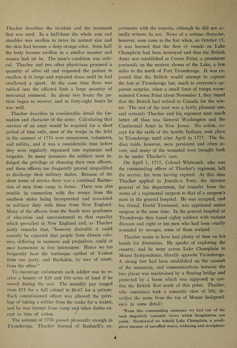 Thacher describes the incident and the treatment that was used. In a half-hour the whole arm and shoulder was swollen to twice its normal size and the skin had become a deep orange color. Soon half the body became swollen in a similar manner and nausea had set in. The man’s condition was criti¬ cal. Thacher and two other physicians procured a quantity of olive oil and requested the patient to swallow it in large and repeated doses until he had swallowed a quart. At the same time there was rubbed into the affected limb a large quantity of mercurial ointment. In about two hours the pa¬ tient began to recover, and in forty-eight hours he was well. Thacher describes in considerable detail the for¬ mation and character of the army. Calculating that services of an army would be required for a short period of time only, most of the troops in the field in the summer of 1776 were minutemen, volunteers, and militia, and it was a considerable time before they were regularly organized into regiments and brigades. In many instances the soldiers were in¬ dulged the privilege of choosing their own officers, and these officers too frequently proved unqualified to discharge their military duties. Because of the short terms of service there was a continual fluctua¬ tion of men from camp to farms. There was also trouble in connection with the troops from the southern states being incorporated and associated in military duty with those from New England. Many of the officers from the South were gentlemen of education and unaccustomed to that equality which prevailed in New England and, as Thacher justly remarks that, “however desirable it could scarcely be expected that people from distant colo¬ nies, differing in manners and prejudices, could at once harmonize in free intercourse. Hence we too frequently hear the burlesque epithet of Yankee from one party, and Buckskin, by way of retort, from the other.” To encourage enlistments each soldier was to re¬ ceive a bounty of $20 and 100 acres of land if he served during the war. The monthly pay ranged from $75 for a full colonel to $6.67 for a private. Each commissioned officer was allowed the privi¬ lege of taking a soldier from the ranks for a waiter, and he was exempt from camp and other duties ex¬ cept in time of action. The autumn of 1776 passed pleasantly enough in Ticonderoga. Thacher learned of Bushnell’s ex¬ periments with the torpedo, although he did not ac¬ tually witness its use. News of a serious character, however, soon came to the fort when, on October 15, it was learned that the fleet of vessels on Lake Champlain had been destroyed and that the British Army was established at Crown Point, a prominent peninsula on the western shores of the Lake, a few miles to the north of Fort Ticonderoga. It was ex¬ pected that the British would attempt to capture the fort at Ticonderoga but, much to everyone’s ap¬ parent surprise, when a small force of troops recon- noitered Crown Point about November 1, they found that the British had retired to Canada for the win¬ ter. The rest of the year was a fairly pleasant one, and certainly Thacher and his. regiment were much better off than was General Washington and the Continental Army in New Jersey. No action, ex¬ cept for the raids of the hostile Indians, took place in Ticonderoga until after April in 1777. The In¬ dian raids, however, were persistent and often se¬ vere, and many of the wounded were brought back to be under Thacher’s care. On April 1, 1777, Colonel Whitcomb, who was the commanding officer of Thacher’s regiment, left the service, his term having expired. At this time Thacher applied to Jonathan Potts, the director general of his department, for transfer from the status of a regimental surgeon to that of a surgeon’s mate in the general hospital. He was accepted, and his friend, David Townsend, was appointed senior surgeon at the same time. In the general hospital at Ticonderoga they found eighty soldiers with various diseases and eight or ten men who had been cruelly wounded by savages, some of them scalped. Thacher seems to have had plenty of time on his hands for diversions. He speaks of exploring the country, and he went across Lake Champlain to Mount Independence, directly opposite Ticonderoga. A strong fort had been established on the summit of the mountain, and communications between the two places was maintained by a floating bridge and protected by a boom which was supposed to con¬ fine the British fleet north of this point. Thacher, who sometimes took a romantic view of life, de¬ scribes the scene from the top of Mount Independ¬ ence in some detail: “From this commanding eminence we had one of the most singularly romantic views which imagination can paint. Northward we behold Lake Champlain, a prodi¬ gious expanse of unruffled water, widening and straighten-