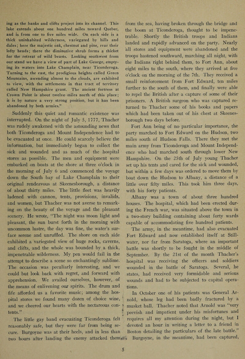 ing as the banks and clifts project into its channel. This lake extends about one hundred miles toward Quebec, and is from one to five miles wide. On each side is a thick uninhabited wilderness, variegated by hills and dales; here the majestic oak, chestnut and pine, rear their lofty heads; there the diminutive shrub forms a thicket for the retreat of wild beasts. Looking southwest from our stand we have a view of part of Lake George, empty¬ ing its waters into Lake Champlain, near Ticonderoga. Turning to the east, the prodigious heights called Green Mountains, ascending almost to the clouds, are exhibited to view, with the settlements in that tract of territory called New Hampshire grant. The ancient fortress at Crown Point is about twelve miles north of this place; it is by nature a very strong position, but it has been abandoned by both armies.” Suddenly this quiet and romantic existence was interrupted. On the night of July 5, 1777, Thacher was rudely awakened with the astounding news that both Ticonderoga and Mount Independence had to be evacuated at once. He could scarcely believe the information, but immediately began to collect the sick and wounded and as much of the hospital stores as possible. The men and equipment were embarked on boats at the shore at three o’clock in the morning of July 6 and commenced the voyage down the South bay of Lake Champlain to their original rendezvous at Skeenesborough, a distance of about thirty miles. The little fleet was heavily ladened with cannon, tents, provisions, invalids, and women, but Thacher was not averse to remark¬ ing on the beauty of the voyage and the pleasant scenery. He wrote, “The night was moon light and pleasant, the sun burst forth in the morning with uncommon lustre, the day was fine, the water’s sur¬ face serene and unruffled. The shore on each side exhibited a variegated view of huge rocks, caverns, and clifts, and the whole was bounded by . a thick, impenetrable wilderness. My pen would fail in the attempt to describe a scene so enchantingly sublime. The occasion was peculiarly interesting, and we could but look back with regret, and forward with apprehension. We availed ourselves, however, of the means of enlivening our spirits. The drum and fife afforded us a favorite music; among the hos¬ pital stores we found many dozen of choice wine, ’ and we cheered our hearts with the nectareous con- * tents.” The little gay band evacuating Ticonderoga felt reasonably safe, but they were far from being se¬ cure. Burgoyne was at their heels, and in less than two hours after landing the enemy attacked them*? from the sea, having broken through the bridge and the boom at Ticonderoga, thought to be impene¬ trable. Shortly the British troops and Indians landed and rapidly advanced on the party. Nearly all stores and equipment were abandoned and the troops hastened southward, marching all night, with the Indians right behind them, to Fort Ann, about eight miles to the south, where they arrived at five o’clock on the morning of the 7th. They received a small reinforcement from Fort Edward, ten miles further to the south of them, and finally were able to repel the British after a capture of some of their prisoners. A British surgeon who was captured re¬ turned to Thacher some of his books and papers which had been taken out of his chest at Skeenes¬ borough two days before. Fort Ann being of no particular importance, the party marched to Fort Edward on the Hudson, two miles south of Hudson Falls. There they met the main army from Ticonderoga and Mount Independ¬ ence who had marched south through lower New Hampshire. On the 25th of July young Thacher set up his tents and cared for the sick and wounded, but within a few days was ordered to move them by boat down the Hudson to Albany, a distance of a little over fifty miles. This took him three days, with his forty patients. Albany was a town of about three hundred houses. The hospital, which had been erected dur¬ ing the French war, was situated above the town in a two-story building containing about forty wards capable of accommodating five hundred patients. The army, in the meantime, had also evacuated Fort Edward and now established itself at Still¬ water, nor far from Saratoga, where an important battle was shortly to be fought in the middle of September. By the 21st of the month Thacher’s hospital was receiving the officers and soldiers wounded in the battle of Saratoga. Several, he states, had received very formidable and serious wounds and had to be subjected to capital opera¬ tions. In October one of his patients was General Ar¬ nold, whose leg had been badly fractured by a musket ball. Thacher noted that Arnold was “very peevish and impatient under his misfortunes and requires all my attention during the night, but I devoted an hour in writing a letter to a friend in Boston detailing the particulars of the late battle.” y Burgoyne, in the meantime, had been captured,