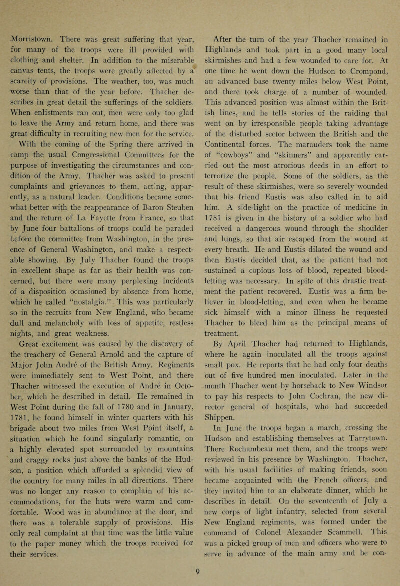 Morristown. There was great suffering that year, for many of the troops were ill provided with clothing and shelter. In addition to the miserable canvas tents, the troops were greatly affected by a scarcity of provisions. The weather, too, was much worse than that of the year before. Thacher de¬ scribes in great detail the sufferings of the soldiers. When enlistments ran out, men were only too glad to leave the Anny and return home, and there was great difficulty in recruiting new men for the service. With the coming of the Spring there arrived in camp the usual Congressional Committees for the purpose of investigating the circumstances and con¬ dition of the Army. Thacher was asked to present complaints and grievances to them, acting, appar¬ ently, as a natural leader. Conditions became some¬ what better with the reappearance of Baron Steuben and the return of La Fayette from France, so that by June four battalions of troops could be paraded before the committee from Washington, in the pres¬ ence of General Washington, and make a respect¬ able showing. By July Thacher found the troops in excellent shape as far as their health was con¬ cerned, but there were many perplexing incidents of a disposition occasioned by absence from home, which he called “nostalgia.” This was particularly so in the recruits from New England, who became dull and melancholy with loss of appetite, restless nights, and great weakness. Great excitement was caused by the discovery of the treachery of General Arnold and the capture of Major John Andre of the British Army. Regiments were immediately sent to West Point, and there Thacher witnessed the execution of Andre in Octo¬ ber, which he described in detail. He remained in West Point during the fall of 1780 and in January, 1781, he found himself in winter quarters with his brigade about two miles from West Point itself, a situation which he found singularly romantic, on a highly elevated spot surrounded by mountains and craggy rocks just above the banks of the Hud¬ son, a position which afforded a splendid view of the country for many miles in all directions. There was no longer any reason to complain of his ac¬ commodations, for the huts were warm and com¬ fortable. Wood was in abundance at the door, and there was a tolerable supply of provisions. His only real complaint at that time was the little value to the paper money which the troops received for their services. After the turn of the year Thacher remained in Highlands and took part in a good many local skirmishes and had a few wounded to care for. At one time he went down the Hudson to Crompond, an advanced base twenty miles below West Point, and there took charge of a number of wounded. This advanced position was almost within the Brit¬ ish lines, and he tells stories of the raiding that went on by irresponsible people taking advantage of the disturbed sector between the British and the Continental forces. The marauders took the name of “cowboys” and “skinners” and apparently car¬ ried out the most atrocious deeds in an effort to terrorize the people. Some of the soldiers, as the result of these skirmishes, were so severely wounded that his friend Eustis was also called in to aid him. A side-light on the practice of medicine in 1781 is given in the history of a soldier who had received a dangerous wound through the shoulder and lungs, so that air escaped from the wound at every breath. He and Eustis dilated the wound and then Eustis decided that, as the patient had not sustained a copious loss of blood, repeated blood¬ letting was necessary. In spite of this drastic treat¬ ment the patient recovered. Eustis was a firm be¬ liever in blood-letting, and even when he became sick himself with a minor illness he requested Thacher to bleed him as the principal means of treatment. By April Thacher had returned to Highlands, where he again inoculated all the troops against small pox. He reports that he had only four deaths out of five hundred men inoculated. Later in the month Thacher went by horseback to New Windsor to pay his respects to John Cochran, the new di¬ rector general of hospitals, who had succeeded Shippen. In June the troops began a march, crossing the Hudson and establishing themselves at Tarrytown. There Rochambeau met them, and the troops were reviewed in his presence by Washington. Thacher, with his usual facilities of making friends, soon became acquainted with the French officers, and they invited him to an elaborate dinner, which he describes in detail. On the seventeenth of July a new corps of light infantry, selected from several New England regiments, was formed under the command of Colonel Alexander Scammell. This was a picked group of men and officers who were to serve in advance of the main army and be con-