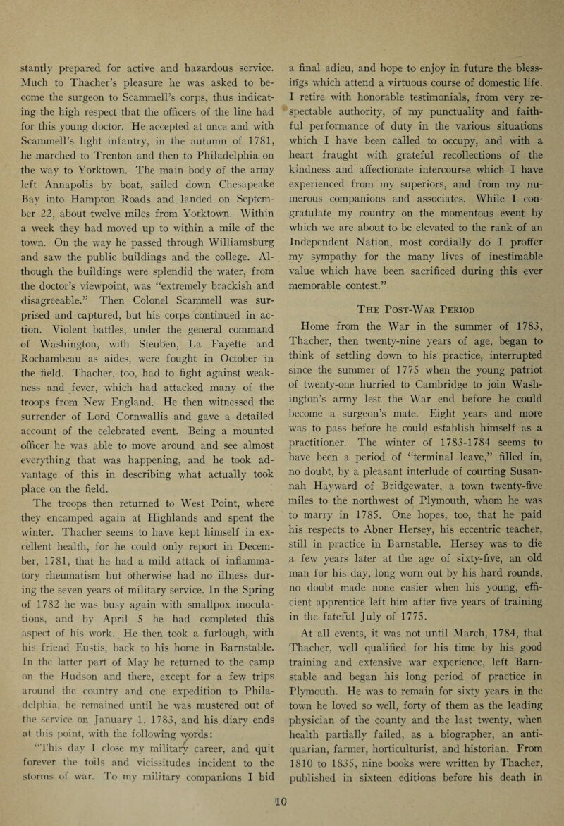 stantly prepared for active and hazardous service. Much to Thacher’s pleasure he was asked to be¬ come the surgeon to Scammell’s corps, thus indicat¬ ing the high respect that the officers of the line had for this young doctor. He accepted at once and with Scammell’s light infantry, in the autumn of 1781, he marched to Trenton and then to Philadelphia on the way to Yorktown. The main body of the army left Annapolis by boat, sailed down Chesapeake Bay into Hampton Roads and landed on Septem¬ ber 22, about twelve miles from Yorktown. Within a week they had moved up to within a mile of the town. On the way he passed through Williamsburg and saw the public buildings and the college. Al¬ though the buildings were splendid the water, from the doctor’s viewpoint, was “extremely brackish and disagreeable.” Then Colonel Scammell was sur¬ prised and captured, but his corps continued in ac¬ tion. Violent battles, under the general command of Washington, with Steuben, La Fayette and Rochambeau as aides, were fought in October in the field. Thacher, too, had to fight against weak¬ ness and fever, which had attacked many of the troops from New England. He then witnessed the surrender of Lord Cornwallis and gave a detailed account of the celebrated event. Being a mounted officer he was able to move around and see almost everything that was happening, and he took ad¬ vantage of this in describing what actually took place on the field. The troops then returned to West Point, where they encamped again at Highlands and spent the winter. Thacher seems to have kept himself in ex¬ cellent health, for he could only report in Decem¬ ber, 1781, that he had a mild attack of inflamma¬ tory rheumatism but otherwise had no illness dur¬ ing the seven years of military service. In the Spring of 1782 he was busy again with smallpox inocula¬ tions, and by April 5 he had completed this aspect of his work. He then took a furlough, with his friend Eustis, back to his home in Barnstable. In the latter part of May he returned to the camp on the Hudson and there, except for a few trips around the country and one expedition to Phila¬ delphia, he remained until he was mustered out of the service on January 1, 1783, and his diary ends at this point, with the following words: “This day I close my military career, and quit forever the toils and vicissitudes incident to the storms of war. To my military companions I bid a final adieu, and hope to enjoy in future the bless¬ ings which attend a virtuous course of domestic life. I retire with honorable testimonials, from very re¬ spectable authority, of my punctuality and faith¬ ful performance of duty in the various situations which I have been called to occupy, and with a heart fraught with grateful recollections of the kindness and affectionate intercourse which I have experienced from my superiors, and from my nu¬ merous companions and associates. While I con¬ gratulate my country on the momentous event by which we are about to be elevated to the rank of an Independent Nation, most cordially do I proffer my sympathy for the many lives of inestimable value which have been sacrificed during this ever memorable contest.” The Post-War Period Home from the War in the summer of 1783, Thacher, then twenty-nine years of age, began to think of settling down to his practice, interrupted since the summer of 1775 when the young patriot of twenty-one hurried to Cambridge to join Wash¬ ington’s army lest the War end before he could become a surgeon’s mate. Eight years and more was to pass before he could establish himself as a practitioner. The winter of 1783-1784 seems to have been a period of “terminal leave,” filled in, no doubt, by a pleasant interlude of courting Susan¬ nah Hayward of Bridgewater, a town twenty-five miles to the northwest of Plymouth, whom he was to marry in 1785. One hopes, too, that he paid his respects to Abner Hersey, his eccentric teacher, still in practice in Barnstable. Hersey was to die a few years later at the age of sixty-five, an old man for his day, long worn out by his hard rounds, no doubt made none easier when his young, effi¬ cient apprentice left him after five years of training in the fateful July of 1775. At all events, it was not until March, 1784, that Thacher, well qualified for his time by his good training and extensive war experience, left Barn¬ stable and began his long period of practice in Plymouth. He was to remain for sixty years in the town he loved so well, forty of them as the leading physician of the county and the last twenty, when health partially failed, as a biographer, an anti¬ quarian, farmer, horticulturist, and historian. From 1810 to 1835, nine books were written by Thacher, published in sixteen editions before his death in