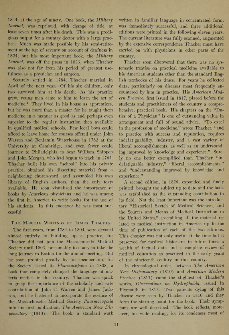 1844, at the age of ninety. One book, the Military Journal, was reprinted, with change of title, at least seven times after his death. This was a prodi¬ gious output for a country doctor with a large prac¬ tice. Much was made possible by his semi-retire¬ ment at the age of seventy on account of deafness in 1824, but his most important book, the Military Journal, was off the press in 1823, when Thacher was also not far from his period of greatest use¬ fulness as a physician and surgeon. Securely settled in 1784, Thacher married in April of the next year. Of his six children, only two survived him at his death. As his practice grew, young men came to him to learn the art of medicine.4 They lived in his house as apprentices, but he was more than a master for he taught them medicine in a manner as good as and perhaps even superior to the regular instruction then available in qualified medical schools. Few local boys could afford to leave home for courses offered under John Warren and Benjamin Waterhouse in 1782 at the University at Cambridge, and even fewer could journey to Philadelphia to hear William Shippen and John Morgan, who had begun to teach in 1764. Thacher built his own “school” into his private practice, obtained his dissecting material from a neighboring church-yard, and assembled his own library of English authors, then the only texts available. He soon visualized the importance of books by American physicians and he was among the first in America to write books for the use of his students. In this endeavor he was most suc¬ cessful. The Medical Writings of James Thacher The first years, from 1784 to 1804, were devoted almost entirely to building up a practice, for Thacher did not join the Massachusetts Medical Society until 1803, presumably too busy to take the long journey to Boston for the annual meeting. But he soon profited greatly by his membership, for the Society issued its Pharmacopoeia in 1808, a book that completely changed the language of ma¬ teria medica in this country. Thacher was quick to grasp the importance of the scholarly and safe contribution of John C. Warren and James Jack- son, and he hastened to incorporate the essence of the Massachusetts Medical Society Pharmacopoeia into his first publication, The American New Dis¬ pensatory (1810). The book, a standard work written in familiar language in concentrated form, was immediately successful, and three additional editions were printed in the following eleven years. The current literature was fully scanned, augmented by the extensive correspondence Thacher must have carried on with physicians in other parts of the country. Thacher soon discovered that there was no sys¬ tematic treatise on practical medicine available to his American students other than the standard Eng¬ lish textbooks of his times. For years he collected data, particularly on diseases most frequently en¬ countered by him in practice. His American Mod¬ ern Practice, first issued in 1817, placed before the students and practitioners of the country a compre¬ hensive, practical book. His chapters on the “Du¬ ties of a Physician” is one of outstanding value in arrangement and full of sound advice. “To excel in the profession of medicine,” wrote Thacher, “and to practice with success and reputation, requires indefatiguability, industry, and a vast variety of liberal accomplishments, as well as an understand¬ ing improved by knowledge and experience.” Sure¬ ly no one better exemplified than Thacher “in- defatiguable industry,” “liberal accomplishments,” and “understanding improved by knowledge and experience.” A second edition, in 1826, expanded and finely printed, brought the subject up to date and the book was established as the outstanding contribution in its field. Not the least important was the introduc¬ tory “Historical Sketch of Medical Sciences, and the Sources and Means of Medical Instruction in the United States,” assembling all the material re¬ lated to medical instruction in America up to the time of publication of each of the two editions. This chapter was not only useful at the time but it preserved for medical historians in future times a wealth of factual data and a complete review of medical education as practiced in the early years of the nineteenth century in this country. In chronological order, between The American New Dispensatory (1810) and American Modern Practice. (1817) came the slightest of Thacher’s works, Observations on Hydrophobia, issued in Plymouth in 1812. Two patients dying of this disease were seen by Thacher in 1810 and they form the starting point for the book. Their symp¬ toms are well described. The book reflects, more¬ over, his wide reading, for its condenses most of 'll