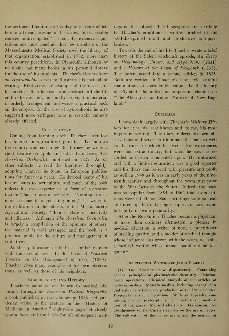 the pertinent literature of his day in a series of let¬ ters to a friend, leaving, as he writes, “no accessible sources uninvestigated.” From the extensive quo¬ tations one must conclude that few members of the Massachusetts Medical Society used the library of that organization, established in 1782, more than this country practitioner in Plymouth, although he no doubt had many books in his personal library for the use of his students. Thacher’s Observations on Hydrophobia serves to illustrate his method of writing. First comes an example of the disease in his practice, then he scans and abstracts all the lit¬ erature he can find, and finally he puts this material in orderly arrangement and writes a practical book on the subject. In the case of hydrophobia he also suggested more stringent laws to restrain animals already affected. Horticulture Coming from farming stock, Thacher never lost his interest in agricultural pursuits. To improve the country and encourage the farmer he wrote a short treatise on apple and other fruit trees, The American Orchardist, published in 1822. As on other subjects he read the literature thoroughly, adopting whatever he found in European publica¬ tions for American needs. He devoted many of his leisure hours to horticulture, and much of the book reflects his own experiences, a form of recreation that to Thacher was a necessity, “Nothing can be more irksome to a reflecting mind,” he wrote in the dedication to the officers of the Massachusetts Agricultural Society, “than a state of inactivity and idleness.” Although The American Orchardist. is largely a compilation of the opinions of others, the material is well arranged and the book is a practical guide for the culture and management of fruit trees. Another publication deals in a similar manner with the care of bees. In this book, A Practical Treatise on the Management of Bees, (1829), Thacher gives many examples of his own observa¬ tions, as well as those of his neighbors. Bibliography and History Thacher’s name is best known to medical his¬ torians through his American Medical Biography, a book published in two volumes ip 1828. Of par¬ ticular value is the preface on the “History of (Medicine in America,” eighty-five pages of closely woven facts and the basis for all subsequent writ¬ ings on the subject. The biographies are a tribute to Thacher’s erudition, a worthy product of his well-disciplined mind and productive antiquar- ianism. Towards the end of his life Thacher wrote a brief history of the Salem witchcraft episode, An Essay on Demonology, Ghosts, and Apparitions (1831) and a History of the Town of Plymouth (1832). The latter passed into a second edition in 1835. Both are written in Thacher’s best style, careful compilations of considerable value. To the history of Plymouth he added an important chapter on “The Aborigines or Indian Natives of New Eng¬ land.” Summary I have dealt largely with Thacher’s Military His¬ tory for it is his least known and, to me, his most important writing. The diary reflects his own ob¬ servations and serves to illuminate the man as well as the times in which he lived. His experiences were not extraordinary, but what he saw he re¬ corded and often commented upon. He, untrained and with a limited education, was a good reporter and his diary can be read with pleasure and profit as well in 1949.as it was in early years of the nine¬ teenth century and throughout the years just prior to the War Between the States. Indeed, the book was so popular from 1854 to 1862 that seven edi¬ tions were called for. Some printings were so read and used up that only single copies are now found to signify its wide popularity. After the Revolution Thacher became a physician of more than ordinary distinction, a pioneer in medical education, a writer of note, a practitioner of sterling quality, and a molder of medical thought whose influence has grown with the years, as befits a medical worthy whose name should not be for¬ gotten.5 The Principal Writings of James Thacher (1) The American new dispensatory. Containing general principles of pharmaceutic chemistry. Pharma¬ ceutic operations. Chemical analysis of the articles of materia medica. Materia medica, including several new and valuable articles, the production of the United States. Preparations and compositions. With an appendix, con¬ taining medical prescriptions. The nature and medical uses of the gases. Medical electricity. Galvanism. An abridgement of Dr. Currie’s reports on the use of water. The cultivation of the poppy plant, and the method of