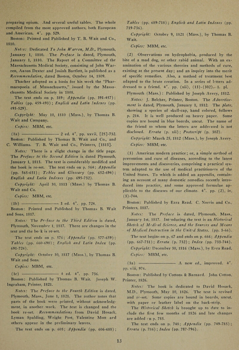 preparing opium. And several useful tables. The whole compiled from the most approved authors, both European and American. 4°. pp. 529. Boston: Printed and Published by T. B. Wait and Co., 1810. Notes: Dedicated To John Warren, M.D., Plymouth, January 1, 1810. The Preface is dated, Plymouth, January 1, 1810. The Report of a Committee of the Massachusetts Medical Society, consisting of John War¬ ren, Aaron Dexter and Josiah Bartlett, is published as a Recommendation, dated Boston, October 14, 1809. Thacher adopted as a basis for his work the “Phar¬ macopoeia of Massachusetts,” issued by the Massa¬ chusetts Medical Society in 1808. The text ends on p. 389 ; Appendix (pp. 391-457); Tables (pp. 459-493) ; English and Latin Indexes (pp. 495-529). Copyright: May 10, 1810 (Mass.), by Thomas B. Wait and Company. Copies: MBM, etc. (la) -2 ed. 4°. pp. xxvii, [25J-732. Boston: Published by Thomas B. Wait and Co., and C. Williams. T. B. Wait and Co., Printers, [1813], Notes: There is a slight change in the title page. The Preface to the Second Edition is dated Plymouth, January 1, 1813. The text is considerably modified and the book is re-set. The text ends on p. 564; Appendix (pp. 565-651); Tables and Glossary (pp. 652-694); English and Latin Indexes (pp. 695-732). Copyright: April 30, 1S13 (Mass.) by Thomas B. Wait and Co. Copies: MBM, etc. (lb) -3 ed. 4°. pp. 724. Boston: Printed and Published by Thomas B. Wait and Sons, 1817. Notes: The Preface to the Third Edition is dated, Plymouth, November 1, 1817. There are changes in the text and the bo k is re-set. The text ends on p. 576; Appendix (pp. 577-659); Tables (pp. 660-690) ; English and Latin Index (pp. 691-724). Copyright: October 30, 1817 (Mass.), by Thomas B. Wait and Sons. Copies: MBM, etc. (lc) -4 ed. 4°. pp. 736. Boston: Published by Thomas B. Wait. Joseph W. Ingraham, Printer, 1821. Notes: The Preface to the Fourth Edition is dated, Plymouth, Mass., June 1, 1821. The author notes that parts of the book were printed, without acknowledg¬ ment, in another work. The text is changed and the book re-set. Recommendations from David Hosack, Lyman Spalding, Wright Post, Valentine Mott and others appear in the preliminary leaves. The text ends on p. 605; Appendix (pp. 606-688); Tables (pp. 689-718) ; English and Latin Indexes (pp. 719-736). Copyright: October 9, 1821 (Mass.), by Thomas B. Wait. Copies: MBM, etc. (2) Observations on hydrophobia, produced by the bite of a mad dog, or other rabid animal. With an ex¬ amination of the various theories and methods of cure, existing at the present day; and an inquiry into the merit of specific remedies. Also, a method of treatment best adapted to the brute creation. In a series of letters ad¬ dressed to a friend. 4°. pp. (xii), (13)-(302). 1. pi. Plymouth (Mass.) : Published by Joseph Avery, 1812. Notes: J. Belcher, Printer, Boston. The Advertise- ment is dated, Plymouth, January 1, 1812. The plate, showing a species of skull-cap, hand colored, follows p. 214. It is well produced on heavy paper. Some copies are bound in blue boards, uncut. The name of the friend to whom the letters are addressed is not disclosed. Errata (p. xii) ; Postscript (p. 302). Copyright: March 25, 1812 (Mass.), by Joseph Avery. Copies: MBM, etc. (3) American modern practice; or, a simple method of prevention and cure of diseases, according to the latest improvements and discoveries, comprising a practical sys¬ tem adapted to the use of medical practitioners of the United States. To which is added an appendix, contain¬ ing an account of many domestic remedies recently intro¬ duced into practice, and some approved formulae ap¬ plicable to the diseases of our climate. 4°. pp. (2), iv, (3)-744. Boston: Published by Ezra Read. C. Norris and Co., Printers, 1817. Notes: The Preface is dated, Plymouth, Mass., January 1st, 1817. Int’oducing the text is an Historical Sketch of Medical Science, and the Sources a?id Means of Medical Instruction in the United States, (pp. 3-66). The text begins on p. 67 and ends on p. 666; Appendix (pp. 667-731) ; Errata (p. 732) ; Index (pp. 733-744). Copyright: December 30, 1816 (Mass.), by Ezra Read. Copies: MBM, etc. (3a) - A new ed., improved. 4°. pp. viii, 976. Boston: Published by Cottons & Barnard. John Cotton, Printer, 1826. Notes: The book is dedicated to David Hosack, M.D., Plymouth, May 10, 1826. The text is revised and re-set. Some copies are bound in boards, uncut, with paper or leather label on the back-strip. The Historical Sketch is brought up to date to in¬ clude the first few months of 1826 and late changes are added on p. 785. The text ends on p. 748; Appendix (pp. 749-785); Errata (p. 786) ; Index (pp. 787-796).