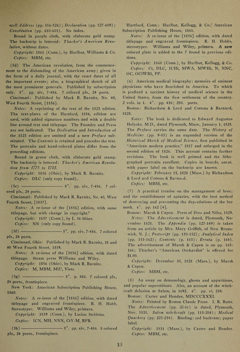 well Address (pp. 516-526) ; Declaration (pp. 527-609) ; Constitution (pp. 610-618). No index. Bound in purple cloth, with elaborate gold stamp. The backstrip is lettered: Thacher’s American Revo¬ lution, without dates. Copyright: 1861 (Conn.), by Hurlbut, Williams & Co. Copies: MBM, etc. (5d) The American revolution, from the commence¬ ment to the disbanding of the American army; given in the form of a daily journal, with the exact dates of all the important events; also, a biographical sketch of all the most prominent generals. Published by subscription only. 8°. pp. xiv, 7-486. 7 colored pis., 24 ports. Cincinnati: Published by Mack R. Barnitz, No. 40, West Fourth Street, [1856]. Notes: A reprinting of the text of the 1823 edition. The text-plates of the Hartford, 1854, edition are used, with added signature numbers and with a double line around text and titlepage. The Foundry and Press are not indicated. The Dedication and Introduction of the 1823 edition are omitted and a new Preface sub¬ stituted. The Conte?tts is retained and precedes the text. The portraits and hand-colored plates differ from the preceding editions. Bound in green cloth, with elaborate gold stamp. The backstrip is lettered: Thacker’s American Revolu¬ tion from 1775 to 1783. Copyright: 1856 (Ohio), by Mack R. Barnitz. Copies: DLC (only copy found). (5e)-8°. pp. xiv, 7-486. 7 col¬ ored pis., 24 ports. Cincinnati: Published by Mack R. Barnitz, No. 40, West Fourth Street, [1857]. Notes: A re-issue of the [1856] edition, with same titlepage, but with change in copyright.6 Copyright: 1857 (Conn.), by L. St: bbins. Copies: NN (only copy found). t (5f) -8°. pp. xiv, 7-486. 7 colored pis., 24 ports. Cincinnati, Ohio: Published by Mack R. Barnitz, 38 and 40 West Fourth Street, 1859. Notes: A re-issue of the [1856] edition, with dated titlepage. Steam press Williams and Wiley. Copyright: 1856 (Ohio), by Mack R. Barnitz. Copies: M, MBM, MiU, Viets. (5g) - 8°. p. 486. 7 colored pis., 24 ports., frontispiece. New York: American Subscription Publishing House, 1860. Notes: A re-issue of the [1856] edition, with dated titlepage and engraved frontispiece. R. H. Hobb, Stereotyper. Williams and Wiley, printers. Copyright: 1859 (Conn.), by Lucius Stebbins. Copies: ICN, MH, NNN, CtY-M, RPB. (5h) -8°. pp. xiv, 7-486. 8 colored pis., 24 ports., frontispiece. Hartford, Conn.: Hurlbut, Kellogg, & Coi, American Subscription Publishing House, 1861. Notes: A re-issue of the [1856] edition, with dated titlepage and engraved frontispiece. R. H. Hobbs, stereotyper. Williams and Wiley, printers. A new colored plate is added to the 7 found in previous edi¬ tions. Copyright: 1860 (Conn.), by Hurlbut, Kellogg, & Co. Copies: Ct, DLC, ICHi, MWA, MWHi, N, NNC, OC, OClWHi, PP. (6) American medical biography: memoirs of eminent physicians who have flourished in America. To which is prefixed a succinct history of medical science in the United States, from the first settlement of the country. 2 vols. in 1. 4°. pp. 436; 280. ports. Boston: Richardson & Lord and Cottons & Barnard, 1828. Notes: The book is dedicated to Edward Augustus Holyoke, M.D., dated Plymouth, Mass., January 1, 1828. The Preface carries the same date. The History of Medicine (pp. 9-85) is an expanded version of the Historical Sketch of Medical Science, first published in “American modern practice,” 1817 and enlarged in the second edition of 1826. This account contains further revisions. The book is well printed and the litho¬ graphed portraits excellent. Copies in boards, uncut, with paper label on the backstrip are known. Copyright: February 13, 1828 (Mass.) by Richardson & Lord and Cottons & Barnaid. Copies: MBM, etc. (7) A practical treatise on the management of bees; and the establishment of apiaries, with the best method of destroying and preventing the dep*edations of the bee moth. 6°. pp. 162 [4]. Boston: Marsh & Capen. Press of Dow and Niles, 1829. Notes: The Advertisement is dated, Plymouth, No¬ vember 1828. The Appendix (pp. 127-149) is taken from an article by Mrs. Mary Griffith, of New Bruns¬ wick, N. J.; Postscript (pp. 150-152) ; Analytical Index (pp. 153-162); Contents (p. 163); Errata (p. 164). The advertisement of Marsh & Capen is on pp. 165- 166; Thacher’s “American Orchardist” is offered for $1.00. Copyright: December 30, 1828 (Mass.), by Marsh & Capen. Copies: MBM, etc. (8) An essay on demonology, ghosts and apparitions, and popular superstitions. Also, an account of the witch¬ craft delusion at Salem, in 1692. 6°. pp. vi, 234. Boston: Carter and Hendee, MDCCCXXXI. Notes: Printed by Boston Classic Press. I. R. Butts. The Advertisement (pp. iii-iv) is dated, Plymouth, Nov. 1831. Salem witchcraft (pp. 113-204) ; Medical Quackery (pp. 225-234). Binding: red buckram; paper label. Copyright: 1831 (Mass.), by Carter and Hendee. Copies: MBM, etc. U 5