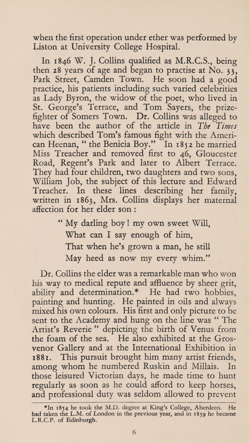 when the first operation under ether was performed by Liston at University College Hospital. In 1846 W. J. Collins qualified as M.R.C.S., being then 28 years of age and began to practise at No. 33, Park Street, Camden Town. He soon had a good practice, his patients including such varied celebrities as Lady Byron, the widow of the poet, who lived in St. George’s Terrace, and Tom Sayers, the prize¬ fighter of Somers Town. Dr. Collins was alleged to have been the author of the article in The Times which described Tom’s famous fight with the Ameri¬ can Heenan, “ the Benicia Boy.” In 1852 he married Miss Treacher and removed first to 46, Gloucester Road, Regent’s Park and later to Albert Terrace. They had four children, two daughters and two sons, William Job, the subject of this lecture and Edward Treacher. In these lines describing her family, written in 1863, Mrs. Collins displays her maternal affection for her elder son : “ My darling boy! my own sweet Will, What can I say enough of him. That when he’s grown a man, he still May heed as now my every whim.” Dr. Collins the elder was a remarkable man who won his way to medical repute and affluence by sheer grit, ability and determination.* He had two hobbies, painting and hunting. He painted in oils and always mixed his own colours. His first and only picture to be sent to the Academy and hung on the line was 44 The Artist’s Reverie ” depicting the birth of Venus from the foam of the sea. He also exhibited at the Gros- venor Gallery and at the International Exhibition in 1881. This pursuit brought him many artist friends, among whom he numbered Ruskin and Millais. In those leisured Victorian days, he made time to hunt regularly as soon as he could afford to keep horses, and professional duty was seldom allowed to prevent ♦In 1854 he took the M.D. degree at King’s College, Aberdeen. He had taken the L.M. of London in the previous year, and in 1859 became L.R.C.P. of Edinburgh.