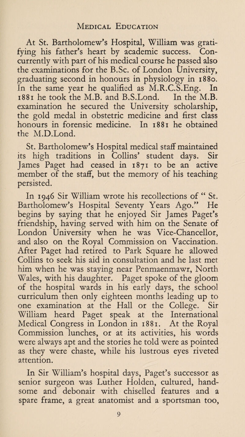 Medical Education At St. Bartholomew’s Hospital, William was grati¬ fying his father’s heart by academic success. Con¬ currently with part of his medical course he passed also the examinations for the B.Sc. of London University, graduating second in honours in physiology in 1880. In the same year he qualified as M.R.C.S.Eng. In 1881 he took the M.B. and B.S.Lond. In the M.B. examination he secured the University scholarship, the gold medal in obstetric medicine and first class honours in forensic medicine. In 1881 he obtained the M.D.Lond. St. Bartholomew’s Hospital medical staff maintained its high traditions in Collins’ student days. Sir James Paget had ceased in 1871 to be an active member of the staff, but the memory of his teaching persisted. In 1946 Sir William wrote his recollections of “ St. Bartholomew’s Hospital Seventy Years Ago.” He begins by saying that he enjoyed Sir James Paget’s friendship, having served with him on the Senate of London University when he was Vice-Chancellor, and also on the Royal Commission on Vaccination. After Paget had retired to Park Square he allowed Collins to seek his aid in consultation and he last met him when he was staying near Penmaenmawr, North Wales, with his daughter. Paget spoke of the gloom of the hospital wards in his early days, the school curriculum then only eighteen months leading up to one examination at the Hall or the College. Sir William heard Paget speak at the International Medical Congress in London in 1881. At the Royal Commission lunches, or at its activities, his words were always apt and the stories he told were as pointed as they were chaste, while his lustrous eyes riveted attention. In Sir William’s hospital days, Paget’s successor as senior surgeon was Luther Holden, cultured, hand¬ some and debonair with chiselled features and a spare frame, a great anatomist and a sportsman too.