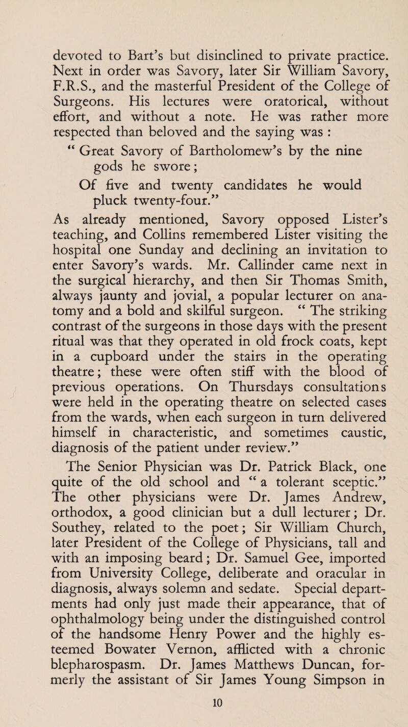 devoted to Bart’s but disinclined to private practice. Next in order was Savory, later Sir William Savory, F.R.S., and the masterful President of the College of Surgeons. His lectures were oratorical, without effort, and without a note. He was rather more respected than beloved and the saying was : “ Great Savory of Bartholomew’s by the nine gods he swore; Of five and twenty candidates he would pluck twenty-four.” As already mentioned, Savory opposed Lister’s teaching, and Collins remembered Lister visiting the hospital one Sunday and declining an invitation to enter Savory’s wards. Mr. Callinder came next in the surgical hierarchy, and then Sir Thomas Smith, always jaunty and jovial, a popular lecturer on ana¬ tomy and a bold and skilful surgeon. “ The striking contrast of the surgeons in those days with the present ritual was that they operated in old frock coats, kept in a cupboard under the stairs in the operating theatre; these were often stiff with the blood of previous operations. On Thursdays consultations were held in the operating theatre on selected cases from the wards, when each surgeon in turn delivered himself in characteristic, and sometimes caustic, diagnosis of the patient under review.” The Senior Physician was Dr. Patrick Black, one quite of the old school and “ a tolerant sceptic.” The other physicians were Dr. James Andrew, orthodox, a good clinician but a dull lecturer; Dr. Southey, related to the poet; Sir William Church, later President of the College of Physicians, tall and with an imposing beard; Dr. Samuel Gee, imported from University College, deliberate and oracular in diagnosis, always solemn and sedate. Special depart¬ ments had only just made their appearance, that of ophthalmology being under the distinguished control of the handsome Henry Power and the highly es¬ teemed Bowater Vernon, afflicted with a chronic blepharospasm. Dr. James Matthews Duncan, for¬ merly the assistant of Sir James Young Simpson in
