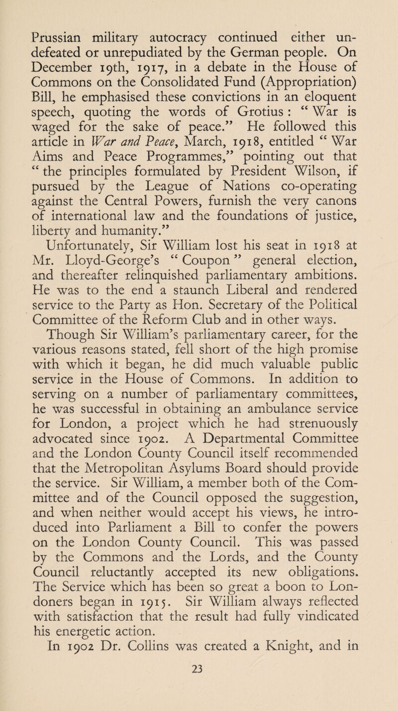 Prussian military autocracy continued either un¬ defeated or unrepudiated by the German people. On December 19th, 1917, in a debate in the House of Commons on the Consolidated Fund (Appropriation) Bill, he emphasised these convictions in an eloquent speech, quoting the words of Grotius : “War is waged for the sake of peace.” Fie followed this article in War and Peace, March, 1918, entitled “ War Aims and Peace Programmes,” pointing out that “ the principles formulated by President Wilson, if pursued by the League of Nations co-operating against the Central Powers, furnish the very canons of international law and the foundations of justice, liberty and humanity.” Unfortunately, Sir William lost his seat in 1918 at Mr. Lloyd-George’s “ Coupon ” general election, and thereafter relinquished parliamentary ambitions. He was to the end a staunch Liberal and rendered service to the Party as Hon. Secretary of the Political Committee of the Reform Club and in other ways. Though Sir William’s parliamentary career, for the various reasons stated, fell short of the high promise with which it began, he did much valuable public service in the House of Commons. In addition to serving on a number of parliamentary committees, he was successful in obtaining an ambulance service for London, a project which he had strenuously advocated since 1902. A Departmental Committee and the London County Council itself recommended that the Metropolitan Asylums Board should provide the service. Sir William, a member both of the Com¬ mittee and of the Council opposed the suggestion, and when neither would accept his views, he intro¬ duced into Parliament a Bill to confer the powers on the London County Council. This was passed by the Commons and the Lords, and the County Council reluctantly accepted its new obligations. The Service which has been so great a boon to Lon¬ doners began in 1915. Sir William always reflected with satisfaction that the result had fully vindicated his energetic action. In 1902 Dr. Collins was created a Knight, and in