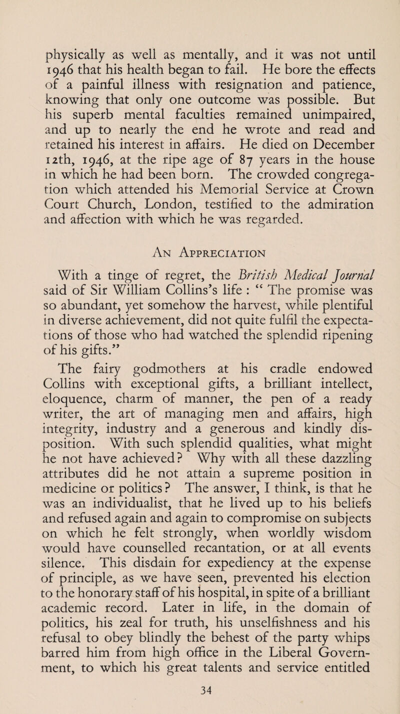 physically as well as mentally, and it was not until 1946 that his health began to fail. He bore the effects of a painful illness with resignation and patience, knowing that only one outcome was possible. But his superb mental faculties remained unimpaired, and up to nearly the end he wrote and read and retained his interest in affairs. He died on December 12th, 1946, at the ripe age of 87 years in the house in which he had been born. The crowded congrega¬ tion which attended his Memorial Service at Crown Court Church, London, testified to the admiration and affection with which he was regarded. An Appreciation With a tinge of regret, the British Medical Journal said of Sir William Collins’s life : “ The promise was so abundant, yet somehow the harvest, while plentiful in diverse achievement, did not quite fulfil the expecta¬ tions of those who had watched the splendid ripening of his gifts.” The fairy godmothers at his cradle endowed Collins with exceptional gifts, a brilliant intellect, eloquence, charm of manner, the pen of a ready writer, the art of managing men and affairs, high integrity, industry and a generous and kindly dis¬ position. With such splendid qualities, what might he not have achieved? Why with all these dazzling attributes did he not attain a supreme position in medicine or politics ? The answer, I think, is that he was an individualist, that he lived up to his beliefs and refused again and again to compromise on subjects on which he felt strongly, when worldly wisdom would have counselled recantation, or at all events silence. This disdain for expediency at the expense of principle, as we have seen, prevented his election to the honorary staff of his hospital, in spite of a brilliant academic record. Later in life, in the domain of politics, his zeal for truth, his unselfishness and his refusal to obey blindly the behest of the party whips barred him from high office in the Liberal Govern¬ ment, to which his great talents and service entitled