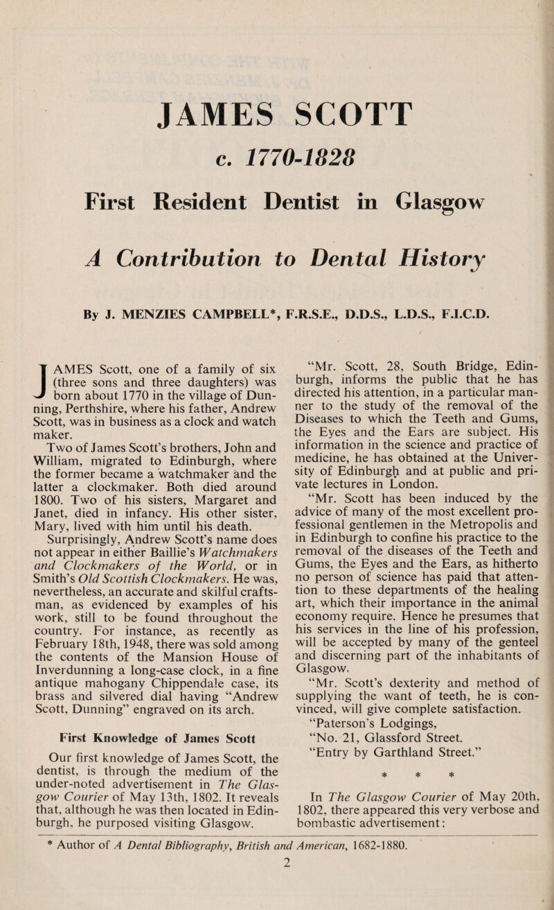 JAMES SCOTT c. 1770-1828 First Resident Dentist in Glasgow A Contribution to Dental History By J. MENZIES CAMPBELL*, F.R.S.E., D.D.S., L.D.S., F.I.C.D. JAMES Scott, one of a family of six (three sons and three daughters) was born about 1770 in the village of Dun¬ ning, Perthshire, where his father, Andrew Scott, was in business as a clock and watch maker. Two of James Scott’s brothers, John and William, migrated to Edinburgh, where the former became a 'watchmaker and the latter a clockmaker. Both died around 1800. Two of his sisters, Margaret and Janet, died in infancy. His other sister, Mary, lived with him until his death. Surprisingly, Andrew Scott’s name does not appear in either Baillie’s Watchmakers and Clockmakers of the World, or in Smith’s Old Scottish Clockmakers. He was, nevertheless, an accurate and skilful crafts¬ man, as evidenced by examples of his work, still to be found throughout the country. For instance, as recently as February 18th, 1948, there was sold among the contents of the Mansion House of Inverdunning a long-case clock, in a fine antique mahogany Chippendale case, its brass and silvered dial having “Andrew Scott, Dunning” engraved on its arch. First Knowledge of James Scott Our first knowledge of James Scott, the dentist, is through the medium of the under-noted advertisement in The Glas¬ gow Courier of May 13th, 1802. It reveals that, although he was then located in Edin¬ burgh, he purposed visiting Glasgow. “Mr. Scott, 28, South Bridge, Edin¬ burgh, informs the public that he has directed his attention, in a particular man¬ ner to the study of the removal of the Diseases to which the Teeth and Gums, the Eyes and the Ears are subject. His information in the science and practice of medicine, he has obtained at the Univer¬ sity of Edinburgh and at public and pri¬ vate lectures in London. “Mr. Scott has been induced by the advice of many of the most excellent pro¬ fessional gentlemen in the Metropolis and in Edinburgh to confine his practice to the removal of the diseases of the Teeth and Gums, the Eyes and the Ears, as hitherto no person of science has paid that atten¬ tion to these departments of the healing art, which their importance in the animal economy require. Hence he presumes that his services in the line of his profession, will be accepted by many of the genteel and discerning part of the inhabitants of Glasgow. “Mr. Scott’s dexterity and method of supplying the want of teeth, he is con¬ vinced, will give complete satisfaction. “Paterson’s Lodgings, “No. 21, Glassford Street. “Entry by Garthland Street.” * * * In The Glasgow Courier of May 20th, 1802, there appeared this very verbose and bombastic advertisement: * Author of A Dental Bibliography, British and American, 1682-1880.